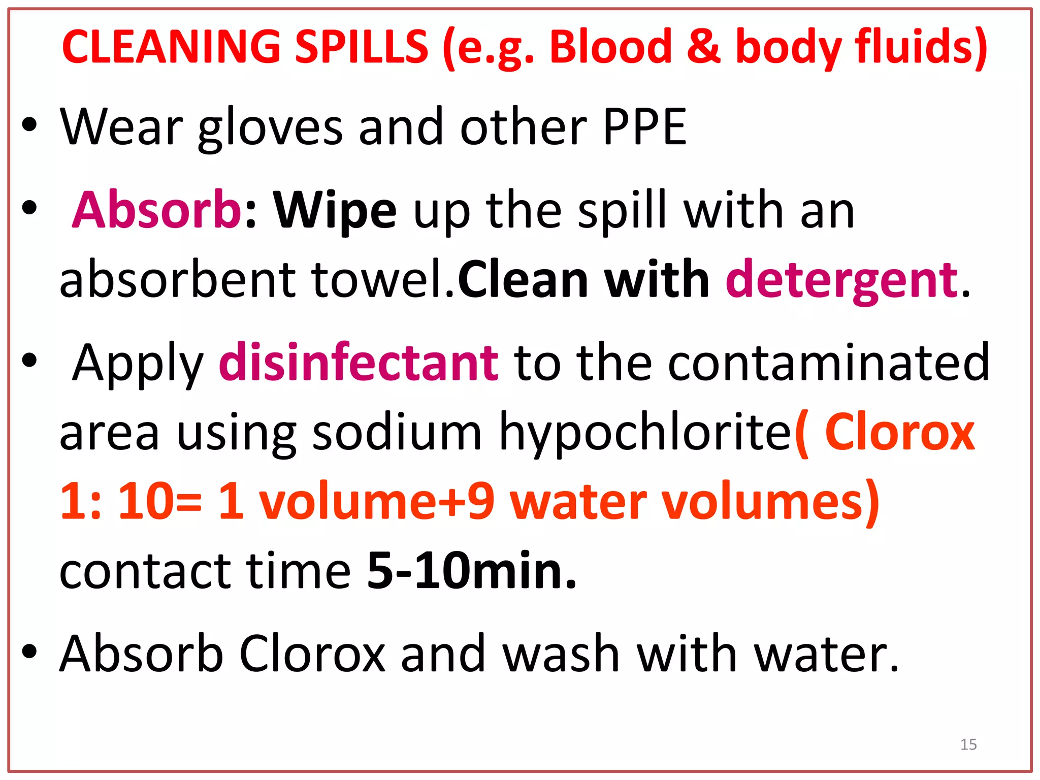 CLEANING SPILLS (e.g. Blood & body fluids)
• Wear gloves and other PPE
• Absorb: Wipe up the spill with an
absorbent towel.Clean with detergent.
• Apply disinfectant to the contaminated
area using sodium hypochlorite( Clorox
1: 10= 1 volume+9 water volumes)
contact time 5-10min.
• Absorb Clorox and wash with water.
15
 