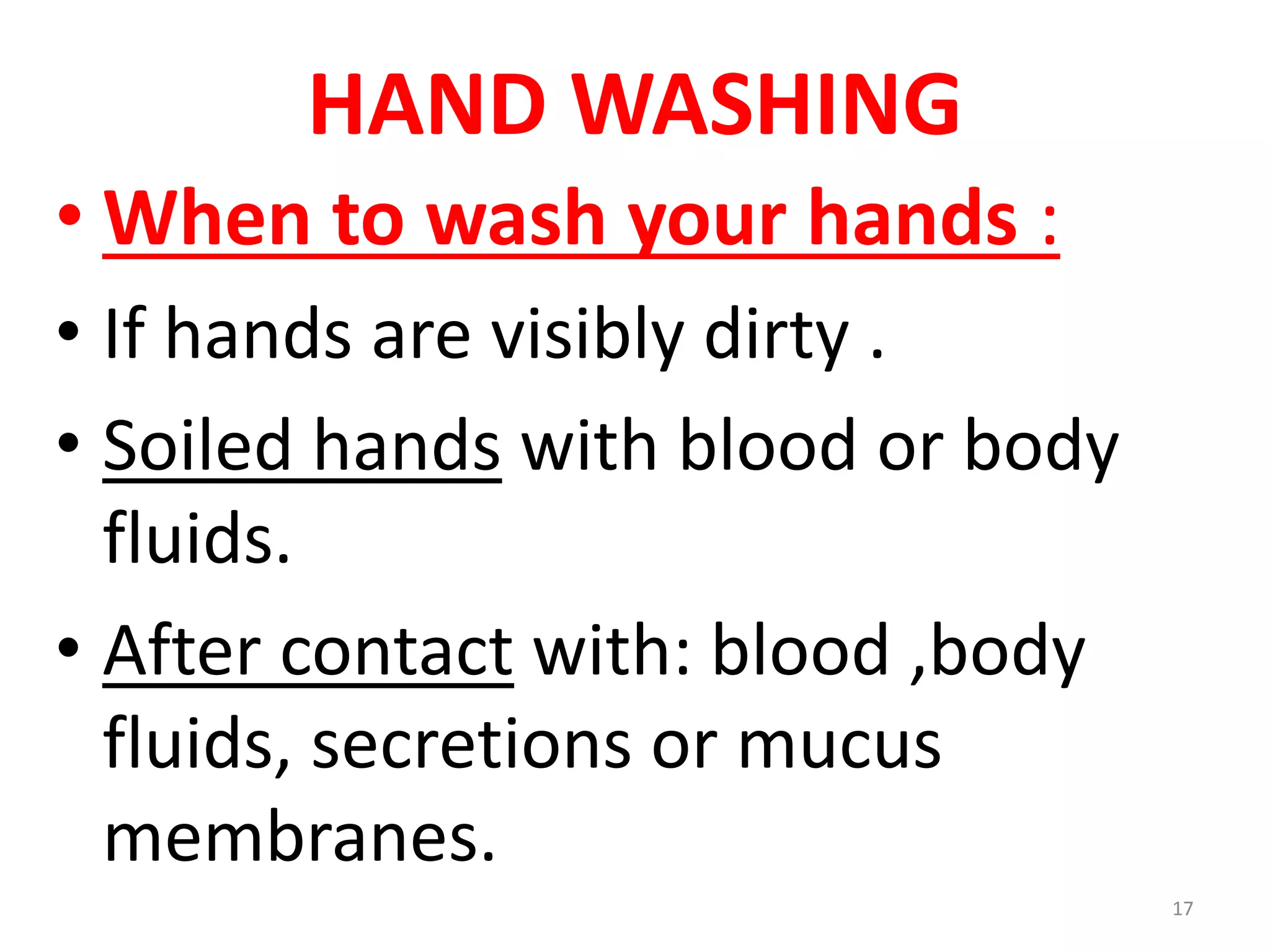 HAND WASHING
• When to wash your hands :
• If hands are visibly dirty .
• Soiled hands with blood or body
fluids.
• After contact with: blood ,body
fluids, secretions or mucus
membranes.
17
 