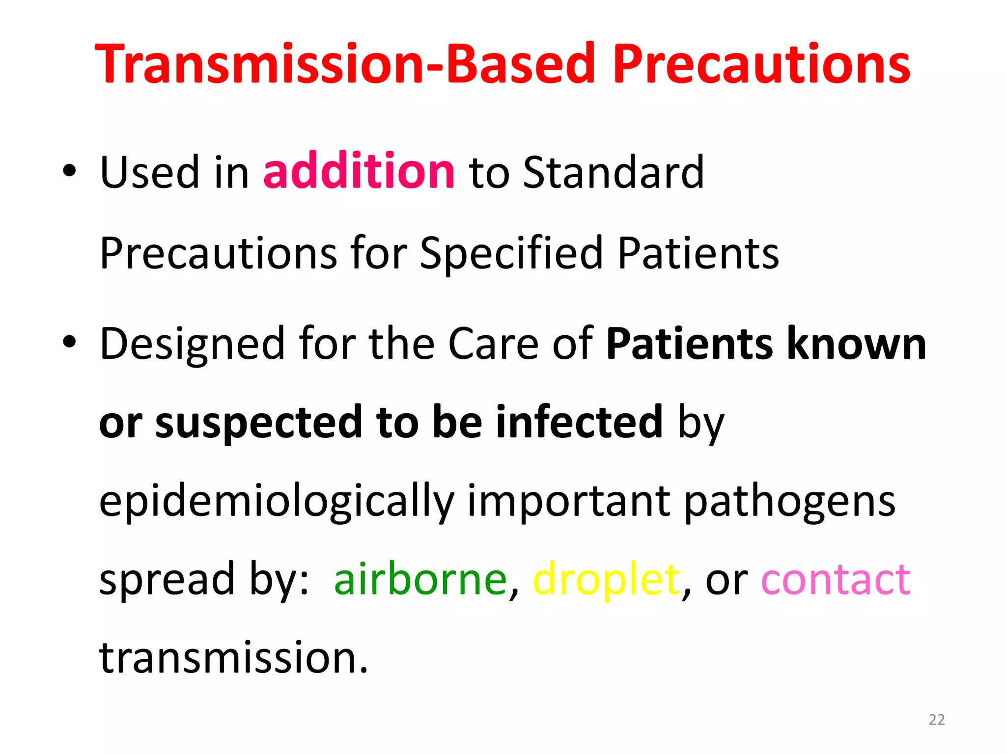 Transmission-Based Precautions
• Used in addition to Standard
Precautions for Specified Patients
• Designed for the Care of Patients known
or suspected to be infected by
epidemiologically important pathogens
spread by: airborne, droplet, or contact
transmission.
22
 