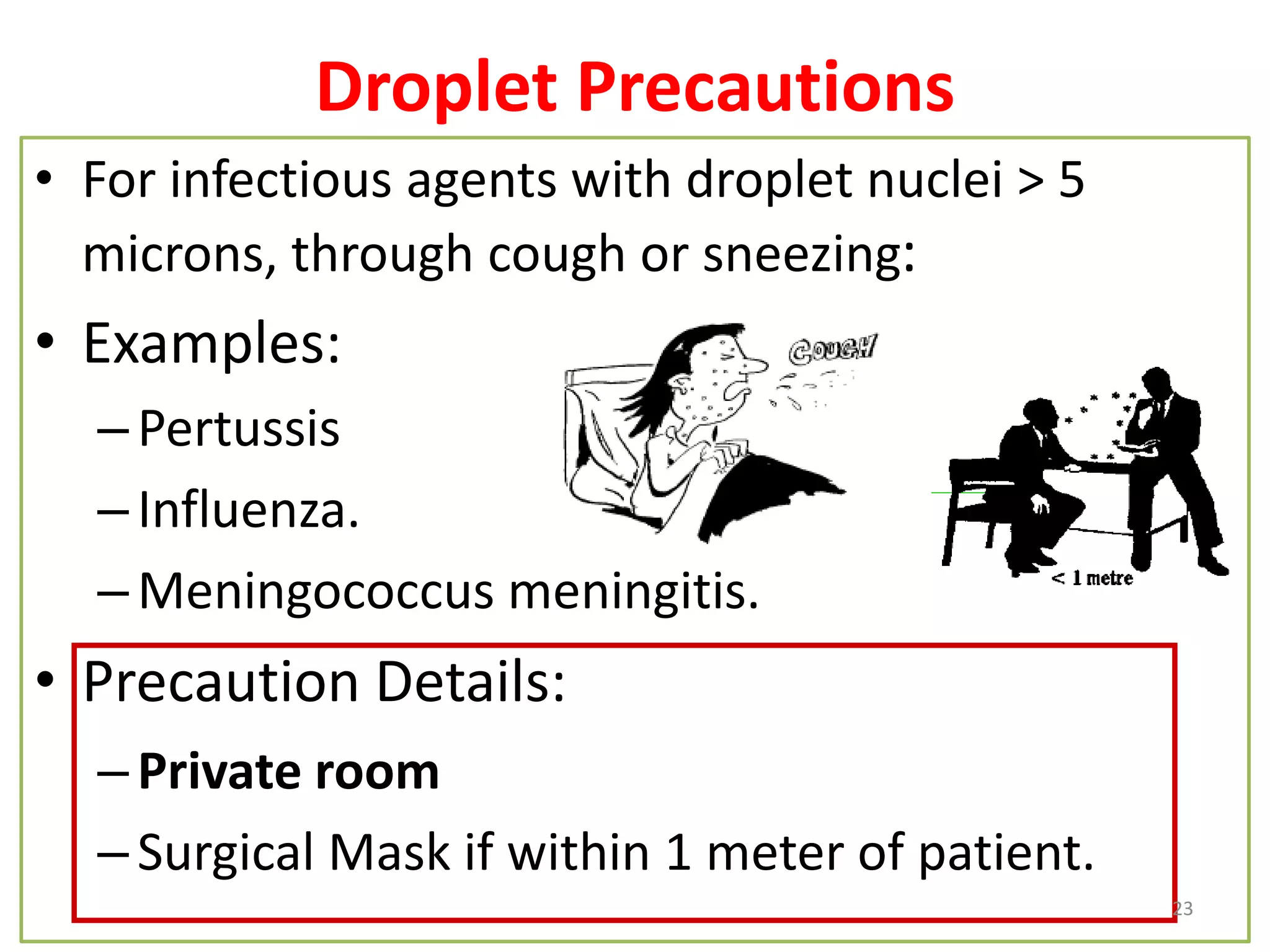 Droplet Precautions
• For infectious agents with droplet nuclei > 5
microns, through cough or sneezing:
• Examples:
–Pertussis
–Influenza.
–Meningococcus meningitis.
• Precaution Details:
–Private room
–Surgical Mask if within 1 meter of patient.
23
 