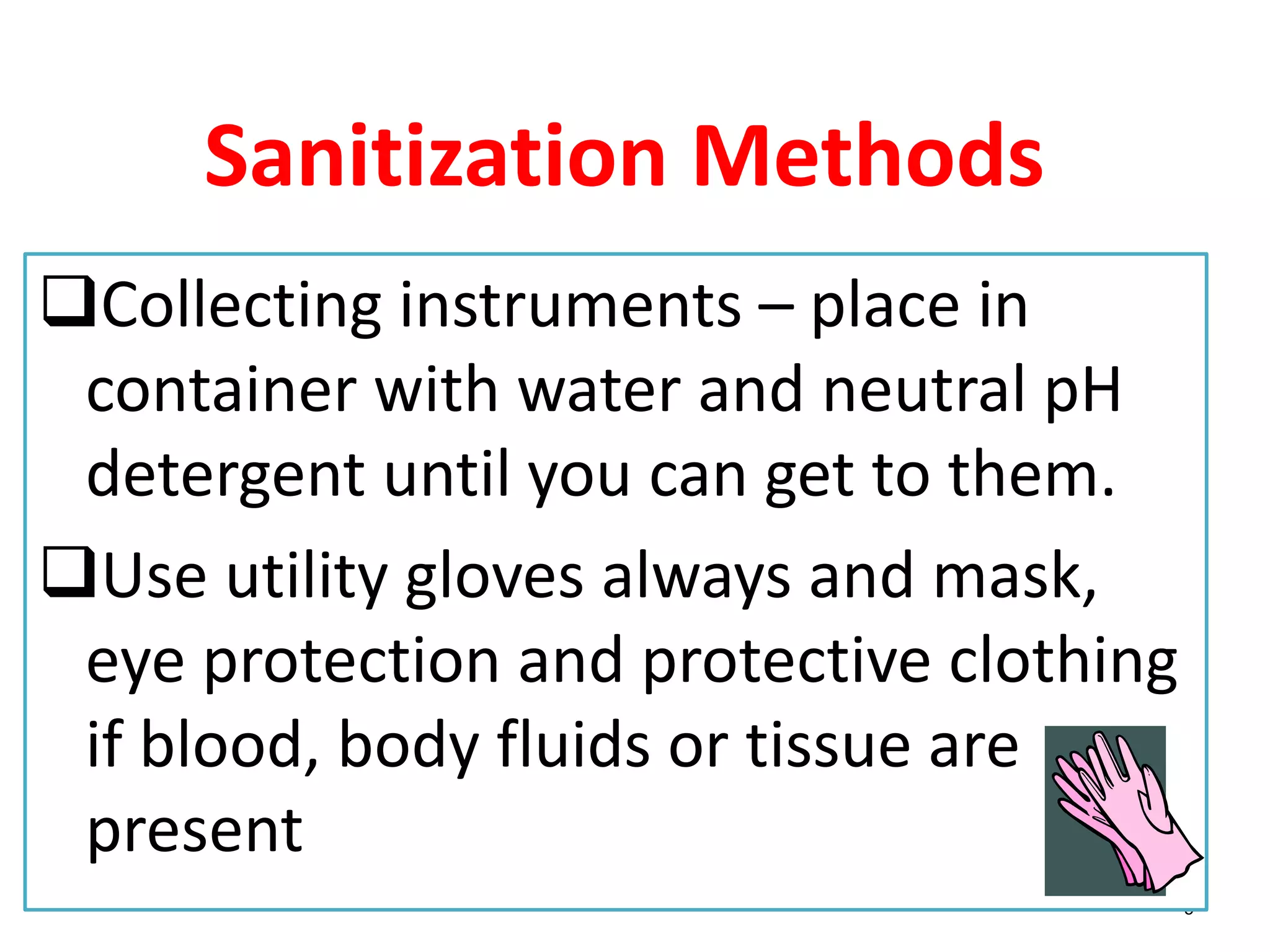 5
Sanitization Methods
Collecting instruments – place in
container with water and neutral pH
detergent until you can get to them.
Use utility gloves always and mask,
eye protection and protective clothing
if blood, body fluids or tissue are
present
 