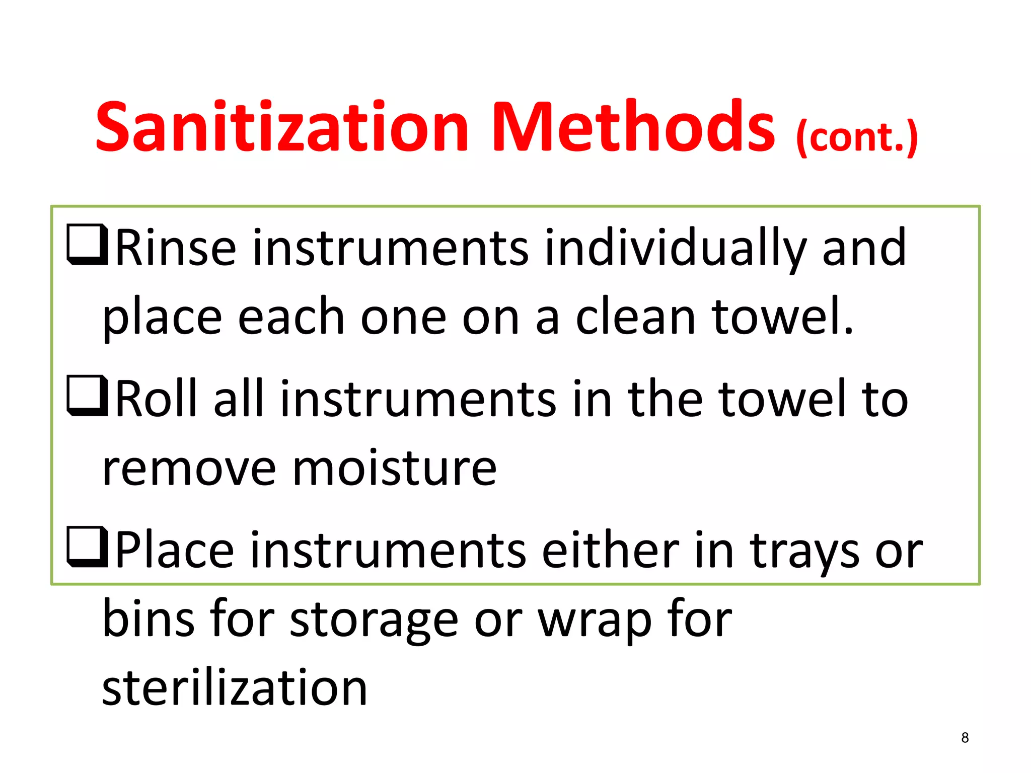 8
Sanitization Methods (cont.)
Rinse instruments individually and
place each one on a clean towel.
Roll all instruments in the towel to
remove moisture
Place instruments either in trays or
bins for storage or wrap for
sterilization
 