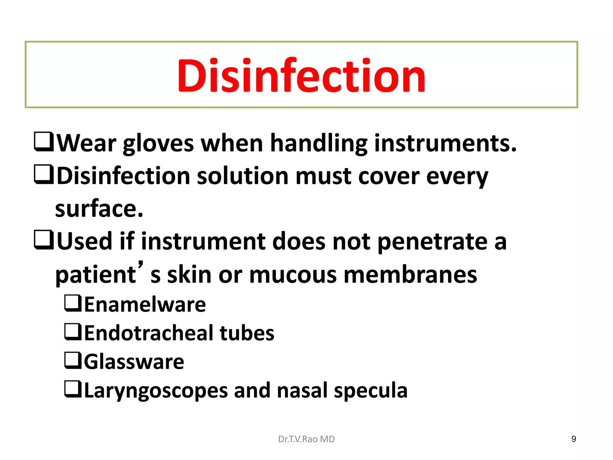9
Disinfection
Wear gloves when handling instruments.
Disinfection solution must cover every
surface.
Used if instrument does not penetrate a
patient’s skin or mucous membranes
Enamelware
Endotracheal tubes
Glassware
Laryngoscopes and nasal specula
Dr.T.V.Rao MD
 