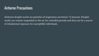 Airborne Precautions
Airborne droplet nuclei are particles of respiratory secretions <5 microns. Droplet
nuclei can remain suspended in the air for extended periods and thus can be a source
of inhalational exposure for susceptible individuals.
 