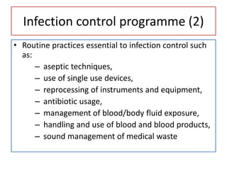 Infection control programme (2)
• Routine practices essential to infection control such
as:
– aseptic techniques,
– use of single use devices,
– reprocessing of instruments and equipment,
– antibiotic usage,
– management of blood/body fluid exposure,
– handling and use of blood and blood products,
– sound management of medical waste
 