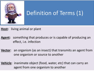 Definition of Terms (1)
Host: living animal or plant
Agent: something that produces or is capable of producing an
effect, i.e. infection
Vector: an organism (as an insect) that transmits an agent from
one organism or source to another
Vehicle: inanimate object (food, water, etc) that can carry an
agent from one organism to another
 