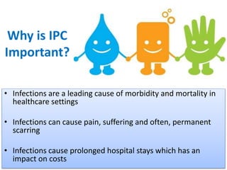 Why is IPC
Important?
• Infections are a leading cause of morbidity and mortality in
healthcare settings
• Infections can cause pain, suffering and often, permanent
scarring
• Infections cause prolonged hospital stays which has an
impact on costs
 
