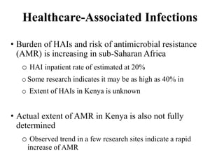Healthcare-Associated Infections
• Burden of HAIs and risk of antimicrobial resistance
(AMR) is increasing in sub-Saharan Africa
o HAI inpatient rate of estimated at 20%
o Some research indicates it may be as high as 40% in
o Extent of HAIs in Kenya is unknown
• Actual extent of AMR in Kenya is also not fully
determined
o Observed trend in a few research sites indicate a rapid
increase of AMR
 
