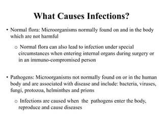 What Causes Infections?
• Normal flora: Microorganisms normally found on and in the body
which are not harmful
o Normal flora can also lead to infection under special
circumstances when entering internal organs during surgery or
in an immuno-compromised person
• Pathogens: Microorganisms not normally found on or in the human
body and are associated with disease and include: bacteria, viruses,
fungi, protozoa, helminthes and prions
o Infections are caused when the pathogens enter the body,
reproduce and cause diseases
 