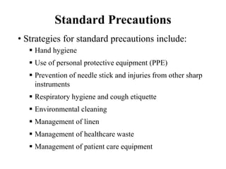 Standard Precautions
• Strategies for standard precautions include:
 Hand hygiene
 Use of personal protective equipment (PPE)
 Prevention of needle stick and injuries from other sharp
instruments
 Respiratory hygiene and cough etiquette
 Environmental cleaning
 Management of linen
 Management of healthcare waste
 Management of patient care equipment
 