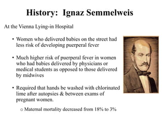 History: Ignaz Semmelweis
At the Vienna Lying-in Hospital
• Women who delivered babies on the street had
less risk of developing puerperal fever
• Much higher risk of puerperal fever in women
who had babies delivered by physicians or
medical students as opposed to those delivered
by midwives
• Required that hands be washed with chlorinated
lime after autopsies & between exams of
pregnant women.
o Maternal mortality decreased from 18% to 3%
 