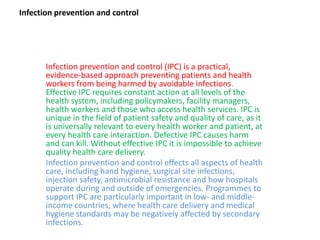 Infection prevention and control
Infection prevention and control (IPC) is a practical,
evidence-based approach preventing patients and health
workers from being harmed by avoidable infections.
Effective IPC requires constant action at all levels of the
health system, including policymakers, facility managers,
health workers and those who access health services. IPC is
unique in the field of patient safety and quality of care, as it
is universally relevant to every health worker and patient, at
every health care interaction. Defective IPC causes harm
and can kill. Without effective IPC it is impossible to achieve
quality health care delivery.
Infection prevention and control effects all aspects of health
care, including hand hygiene, surgical site infections,
injection safety, antimicrobial resistance and how hospitals
operate during and outside of emergencies. Programmes to
support IPC are particularly important in low- and middle-
income countries, where health care delivery and medical
hygiene standards may be negatively affected by secondary
infections.
 