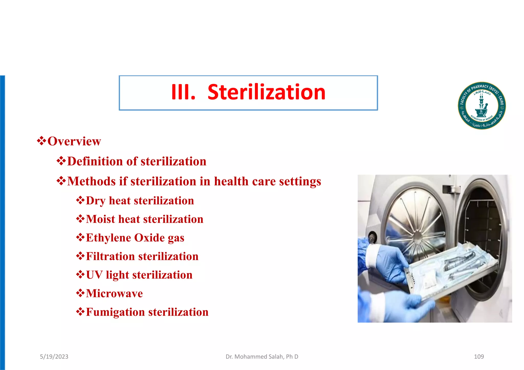 III. Sterilization
Overview
Definition of sterilization
Methods if sterilization in health care settings
Dry heat sterilization
Moist heat sterilization
Ethylene Oxide gas
Filtration sterilization
UV light sterilization
Microwave
Fumigation sterilization
Dr. Mohammed Salah, Ph D 109
5/19/2023
 