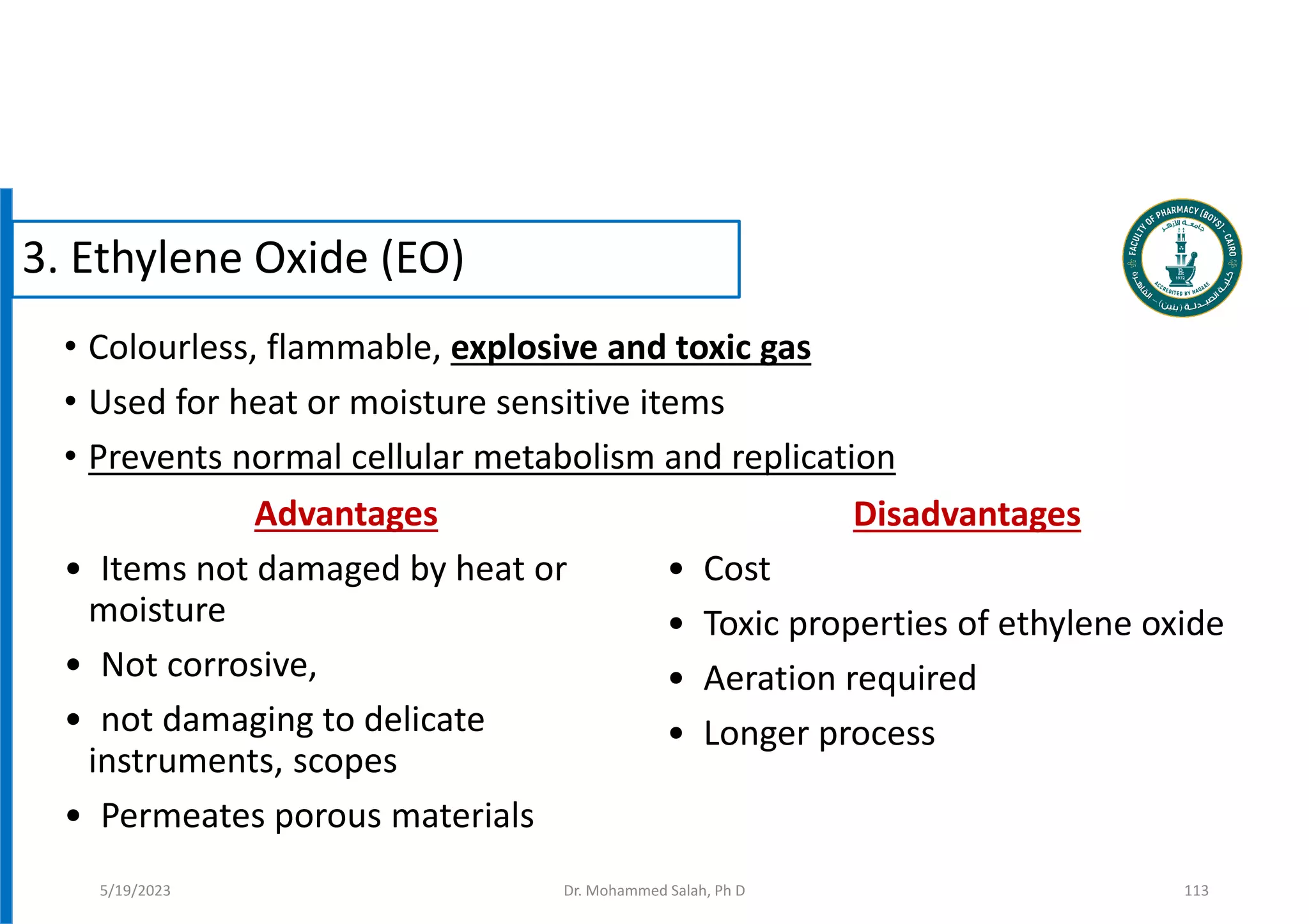 • Colourless, flammable, explosive and toxic gas
• Used for heat or moisture sensitive items
• Prevents normal cellular metabolism and replication
3. Ethylene Oxide (EO)
Advantages
• Items not damaged by heat or
moisture
• Not corrosive,
• not damaging to delicate
instruments, scopes
• Permeates porous materials
Disadvantages
• Cost
• Toxic properties of ethylene oxide
• Aeration required
• Longer process
5/19/2023 Dr. Mohammed Salah, Ph D 113
 