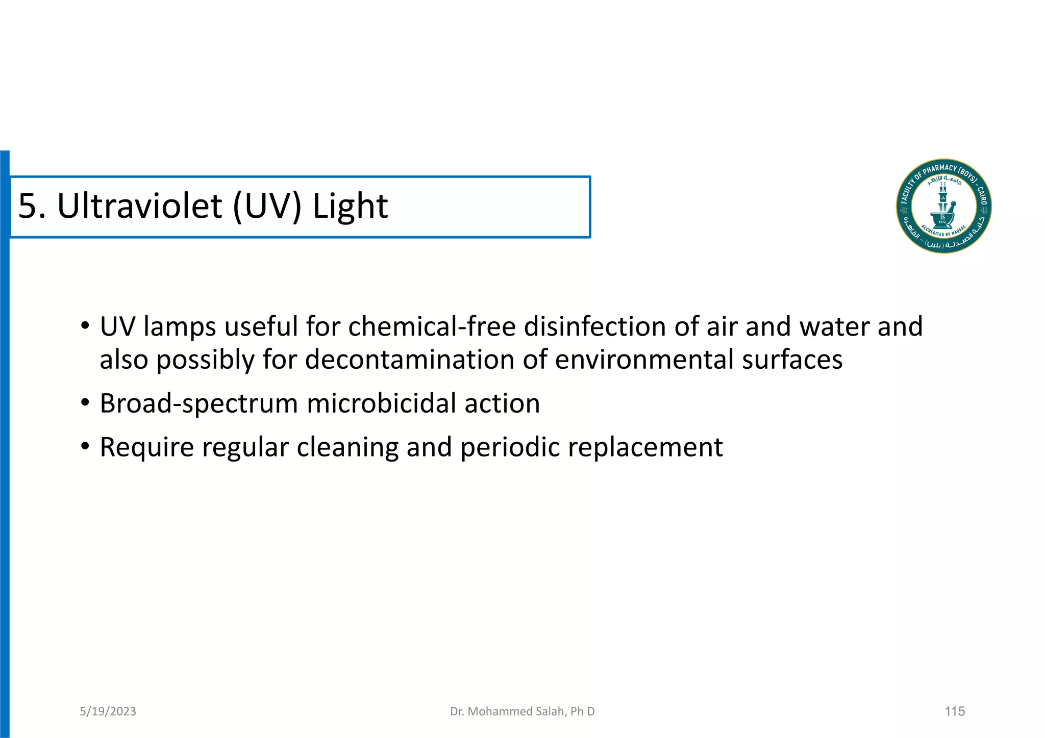 • UV lamps useful for chemical-free disinfection of air and water and
also possibly for decontamination of environmental surfaces
• Broad-spectrum microbicidal action
• Require regular cleaning and periodic replacement
115
5/19/2023
5. Ultraviolet (UV) Light
Dr. Mohammed Salah, Ph D
 