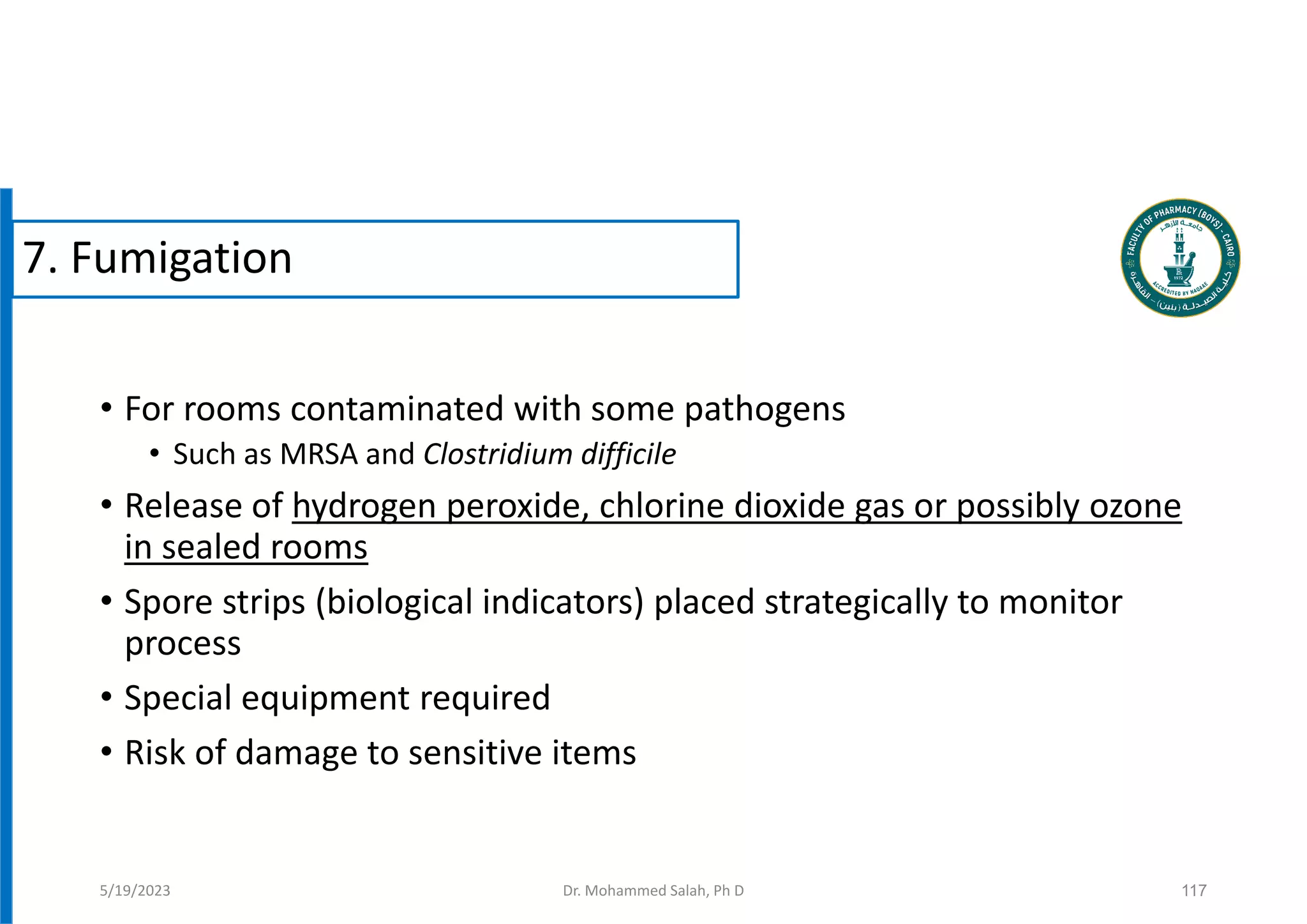 • For rooms contaminated with some pathogens
• Such as MRSA and Clostridium difficile
• Release of hydrogen peroxide, chlorine dioxide gas or possibly ozone
in sealed rooms
• Spore strips (biological indicators) placed strategically to monitor
process
• Special equipment required
• Risk of damage to sensitive items
117
5/19/2023
7. Fumigation
Dr. Mohammed Salah, Ph D
 