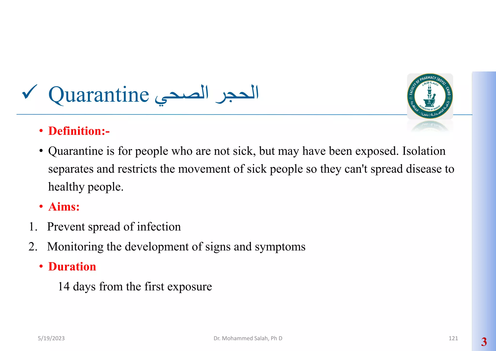  Quarantine ‫الصحي‬ ‫الحجر‬
• Definition:-
• Quarantine is for people who are not sick, but may have been exposed. Isolation
separates and restricts the movement of sick people so they can't spread disease to
healthy people.
• Aims:
1. Prevent spread of infection
2. Monitoring the development of signs and symptoms
• Duration
14 days from the first exposure
3
5/19/2023 Dr. Mohammed Salah, Ph D 121
 
