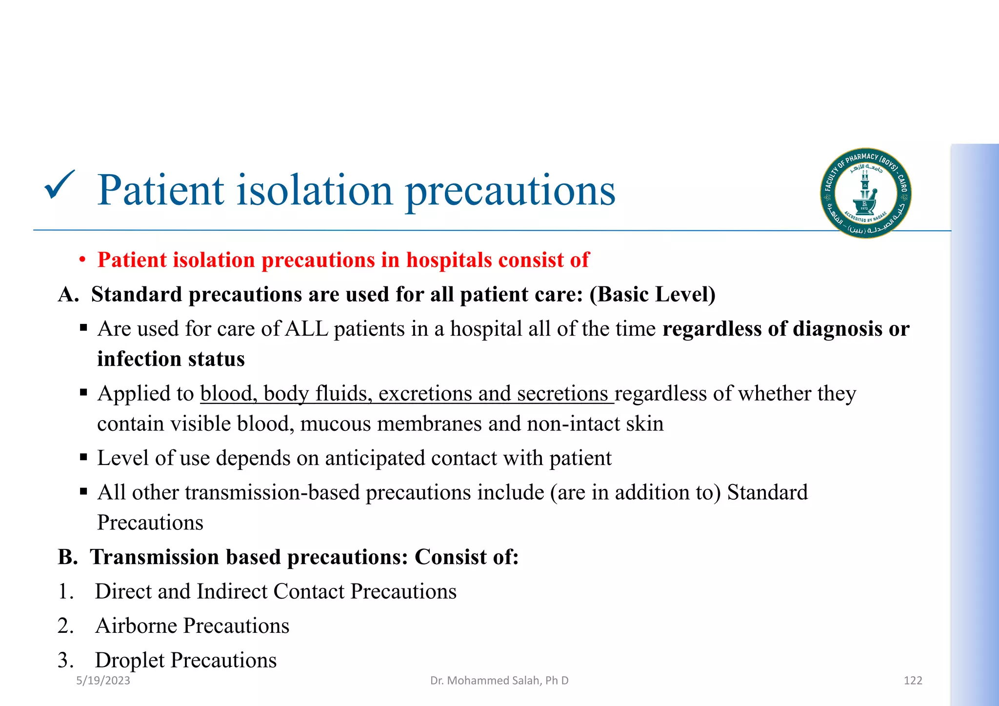  Patient isolation precautions
• Patient isolation precautions in hospitals consist of
A. Standard precautions are used for all patient care: (Basic Level)
 Are used for care of ALL patients in a hospital all of the time regardless of diagnosis or
infection status
 Applied to blood, body fluids, excretions and secretions regardless of whether they
contain visible blood, mucous membranes and non-intact skin
 Level of use depends on anticipated contact with patient
 All other transmission-based precautions include (are in addition to) Standard
Precautions
B. Transmission based precautions: Consist of:
1. Direct and Indirect Contact Precautions
2. Airborne Precautions
3. Droplet Precautions
5/19/2023 Dr. Mohammed Salah, Ph D 122
 