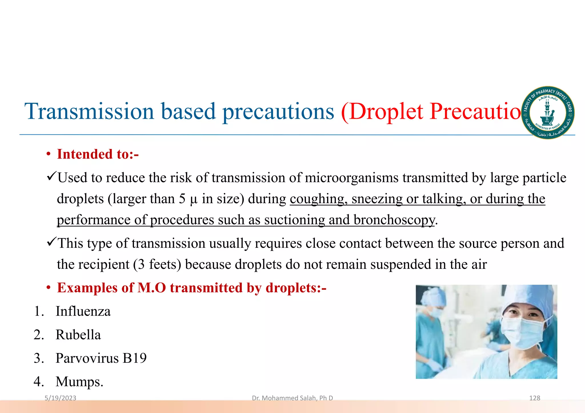 Transmission based precautions (Droplet Precautions)
• Intended to:-
Used to reduce the risk of transmission of microorganisms transmitted by large particle
droplets (larger than 5 µ in size) during coughing, sneezing or talking, or during the
performance of procedures such as suctioning and bronchoscopy.
This type of transmission usually requires close contact between the source person and
the recipient (3 feets) because droplets do not remain suspended in the air
• Examples of M.O transmitted by droplets:-
1. Influenza
2. Rubella
3. Parvovirus B19
4. Mumps.
5/19/2023 Dr. Mohammed Salah, Ph D 128
 