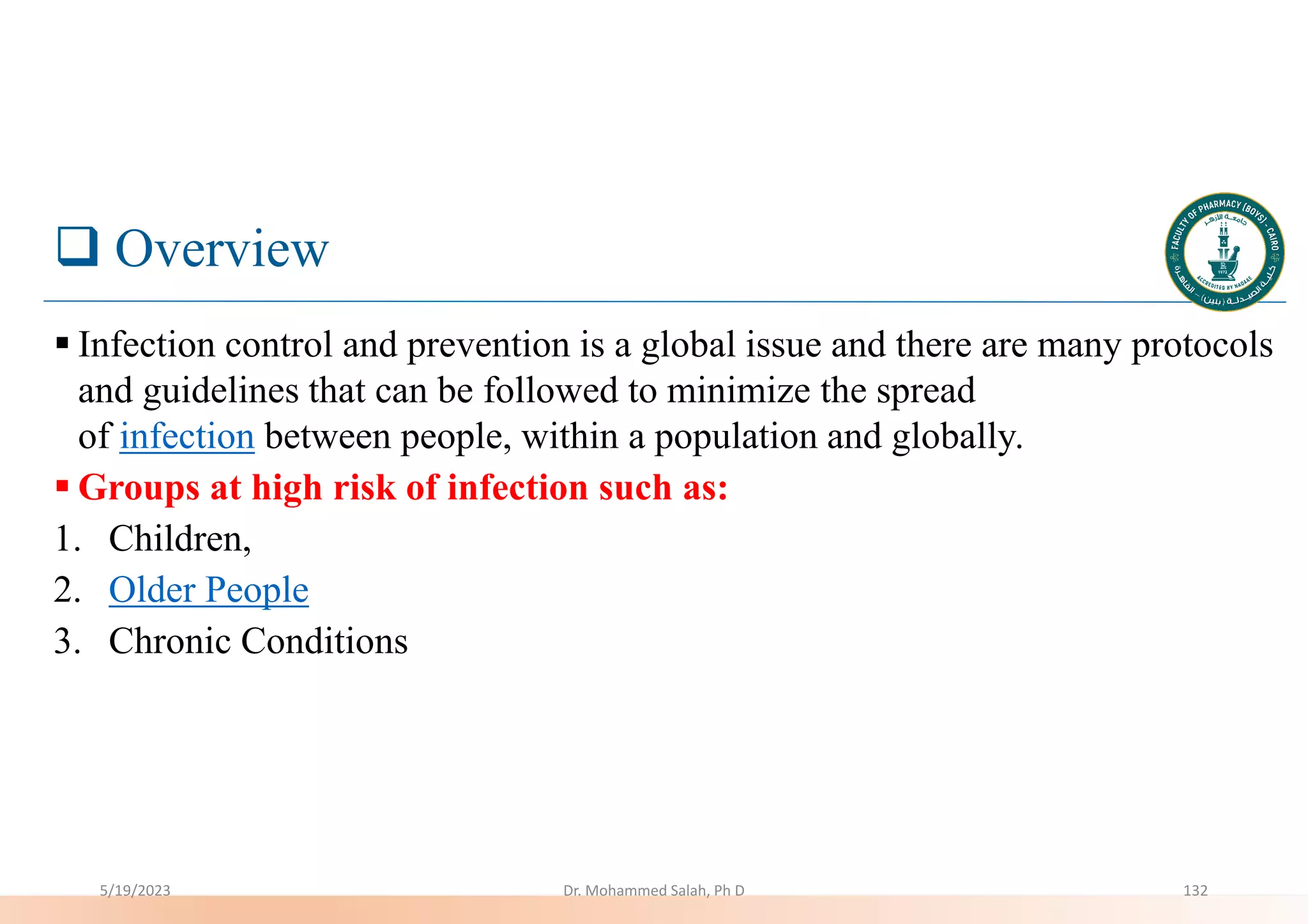  Overview
 Infection control and prevention is a global issue and there are many protocols
and guidelines that can be followed to minimize the spread
of infection between people, within a population and globally.
 Groups at high risk of infection such as:
1. Children,
2. Older People
3. Chronic Conditions
5/19/2023 Dr. Mohammed Salah, Ph D 132
 