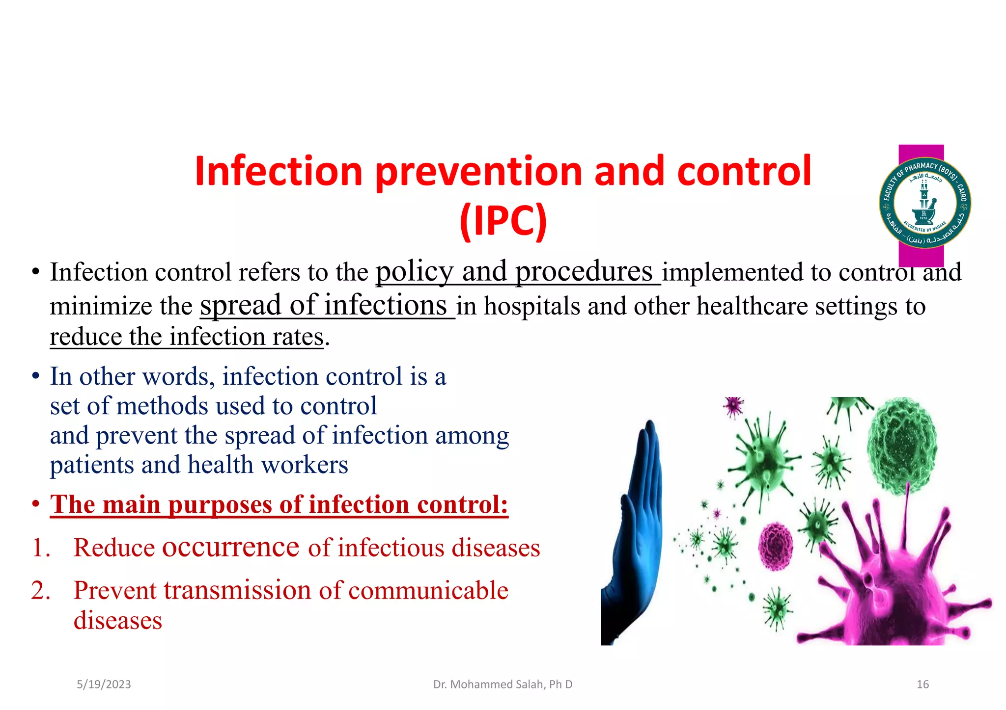 Infection prevention and control
(IPC)
• Infection control refers to the policy and procedures implemented to control and
minimize the spread of infections in hospitals and other healthcare settings to
reduce the infection rates.
• In other words, infection control is a
set of methods used to control
and prevent the spread of infection among
patients and health workers
• The main purposes of infection control:
1. Reduce occurrence of infectious diseases
2. Prevent transmission of communicable
diseases
Dr. Mohammed Salah, Ph D 16
5/19/2023
 
