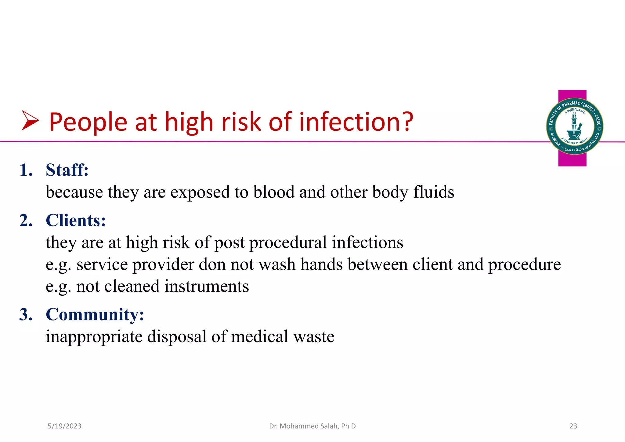  People at high risk of infection?
1. Staff:
because they are exposed to blood and other body fluids
2. Clients:
they are at high risk of post procedural infections
e.g. service provider don not wash hands between client and procedure
e.g. not cleaned instruments
3. Community:
inappropriate disposal of medical waste
Dr. Mohammed Salah, Ph D 23
5/19/2023
 