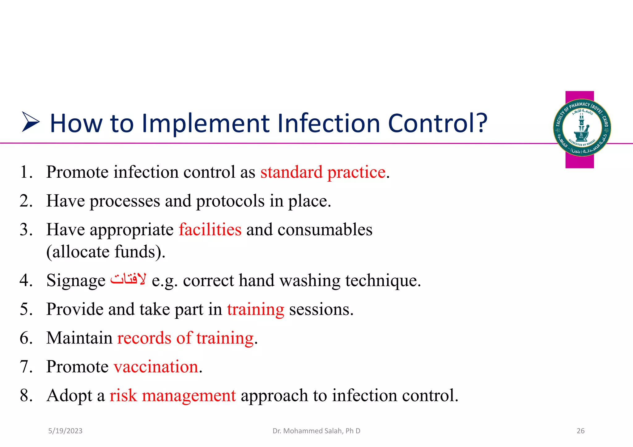  How to Implement Infection Control?
1. Promote infection control as standard practice.
2. Have processes and protocols in place.
3. Have appropriate facilities and consumables
(allocate funds).
4. Signage ‫الفتات‬ e.g. correct hand washing technique.
5. Provide and take part in training sessions.
6. Maintain records of training.
7. Promote vaccination.
8. Adopt a risk management approach to infection control.
Dr. Mohammed Salah, Ph D 26
5/19/2023
 