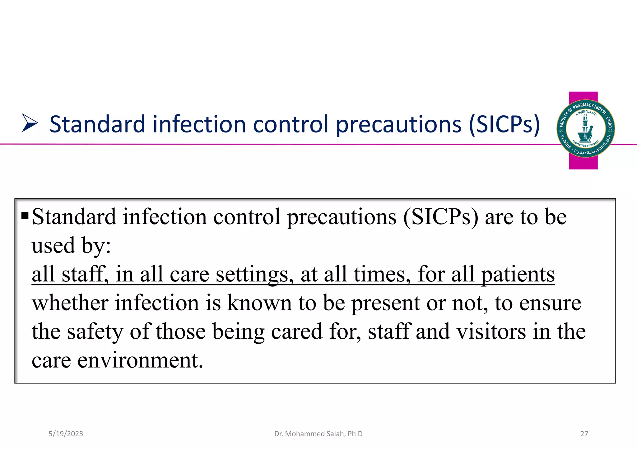  Standard infection control precautions (SICPs)
Standard infection control precautions (SICPs) are to be
used by:
all staff, in all care settings, at all times, for all patients
whether infection is known to be present or not, to ensure
the safety of those being cared for, staff and visitors in the
care environment.
Dr. Mohammed Salah, Ph D 27
5/19/2023
 