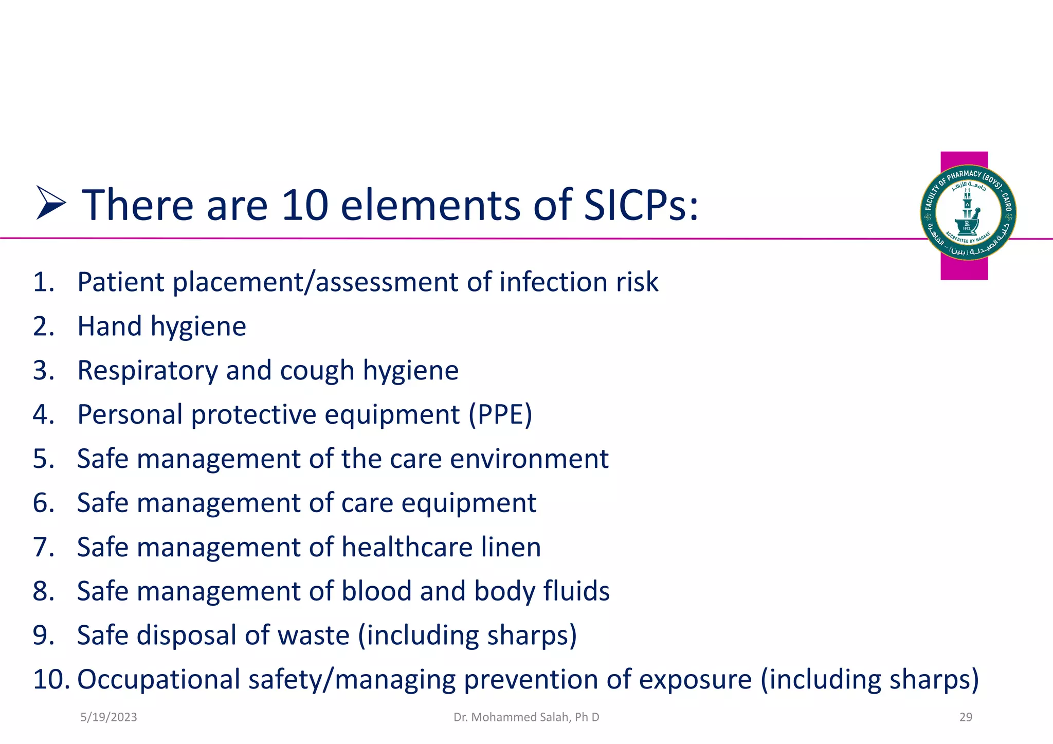  There are 10 elements of SICPs:
1. Patient placement/assessment of infection risk
2. Hand hygiene
3. Respiratory and cough hygiene
4. Personal protective equipment (PPE)
5. Safe management of the care environment
6. Safe management of care equipment
7. Safe management of healthcare linen
8. Safe management of blood and body fluids
9. Safe disposal of waste (including sharps)
10. Occupational safety/managing prevention of exposure (including sharps)
Dr. Mohammed Salah, Ph D 29
5/19/2023
 
