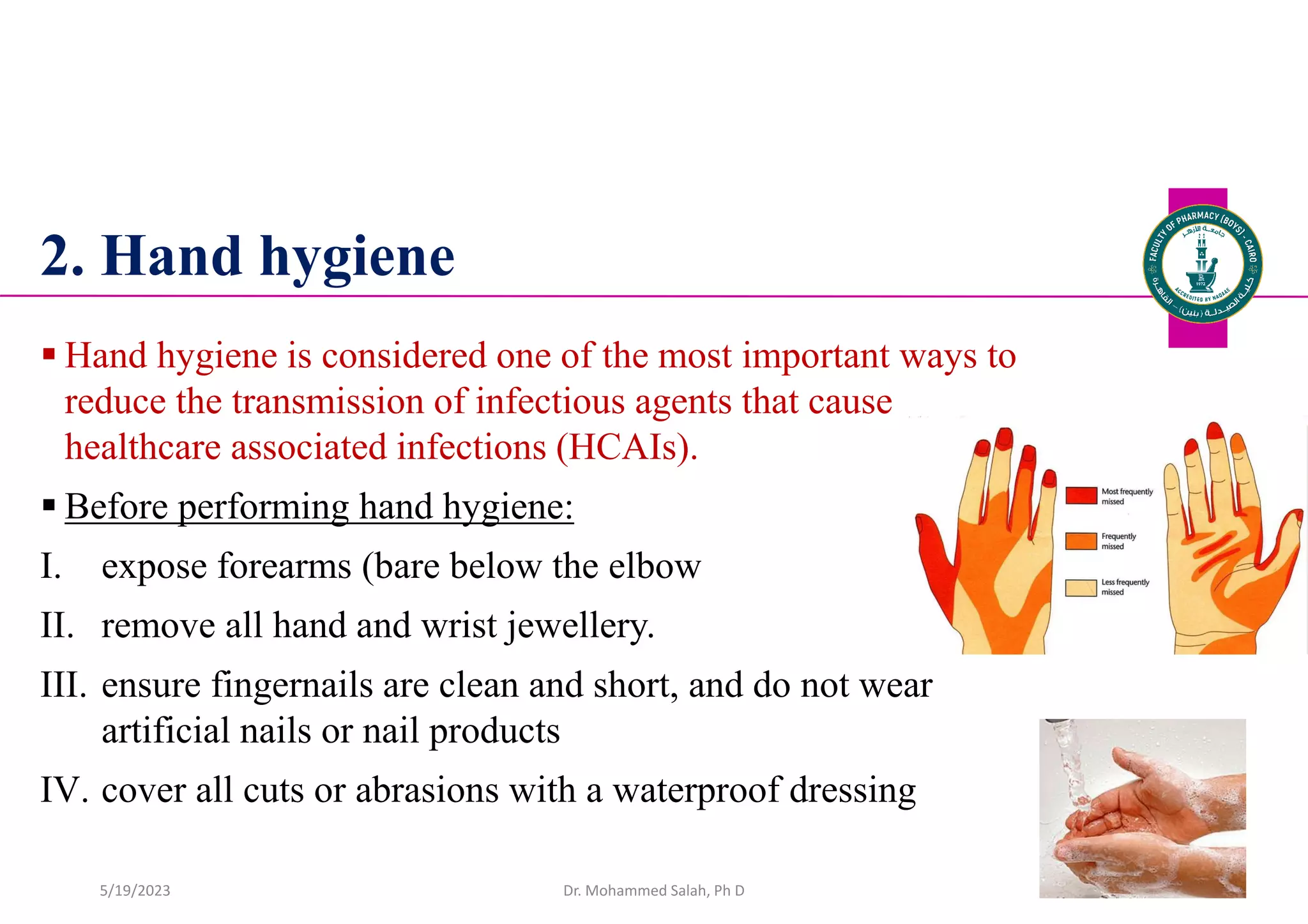 2. Hand hygiene
 Hand hygiene is considered one of the most important ways to
reduce the transmission of infectious agents that cause
healthcare associated infections (HCAIs).
 Before performing hand hygiene:
I. expose forearms (bare below the elbow
II. remove all hand and wrist jewellery.
III. ensure fingernails are clean and short, and do not wear
artificial nails or nail products
IV. cover all cuts or abrasions with a waterproof dressing
Dr. Mohammed Salah, Ph D 34
5/19/2023
 