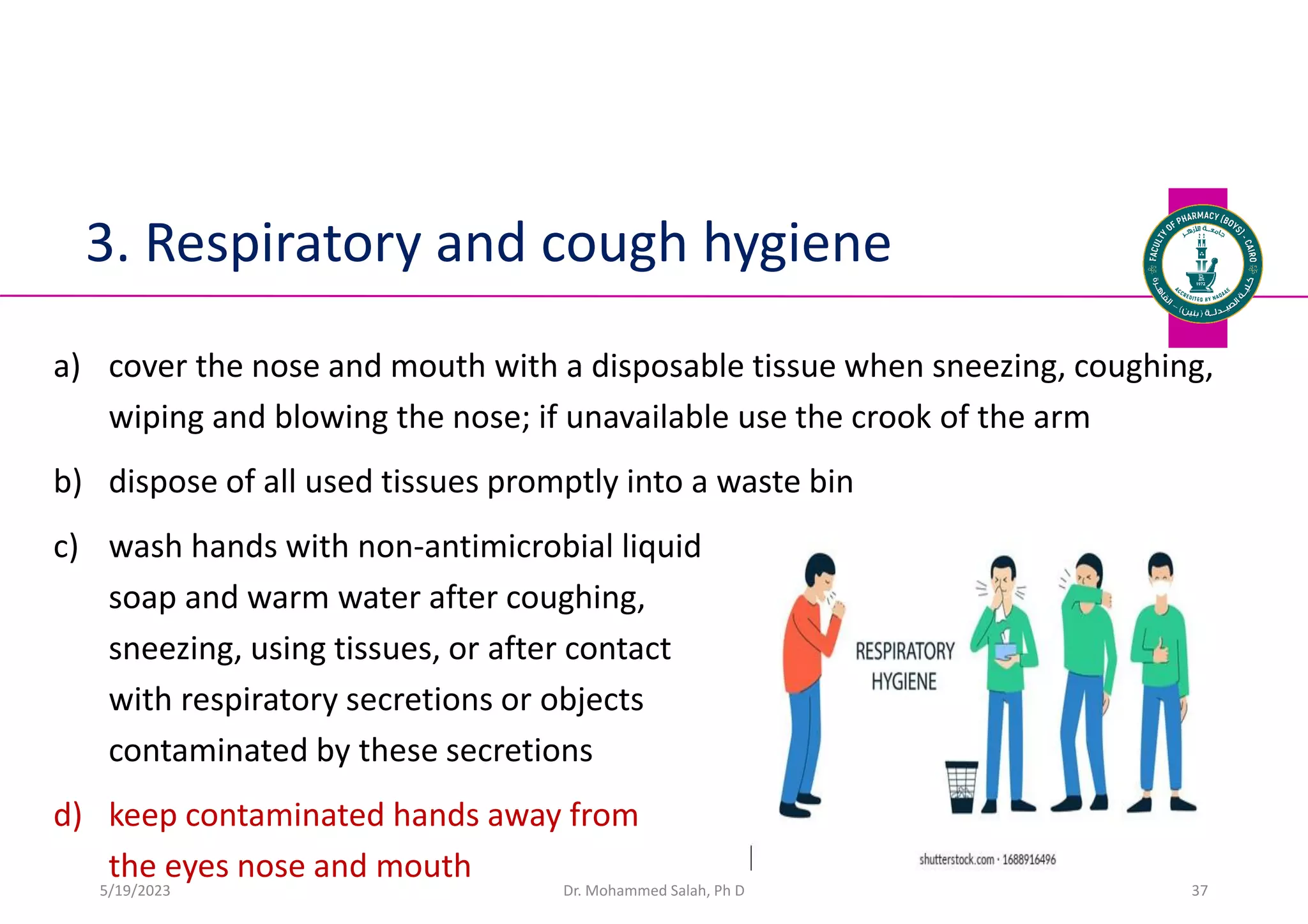 3. Respiratory and cough hygiene
a) cover the nose and mouth with a disposable tissue when sneezing, coughing,
wiping and blowing the nose; if unavailable use the crook of the arm
b) dispose of all used tissues promptly into a waste bin
c) wash hands with non-antimicrobial liquid
soap and warm water after coughing,
sneezing, using tissues, or after contact
with respiratory secretions or objects
contaminated by these secretions
d) keep contaminated hands away from
the eyes nose and mouth
Dr. Mohammed Salah, Ph D 37
5/19/2023
 