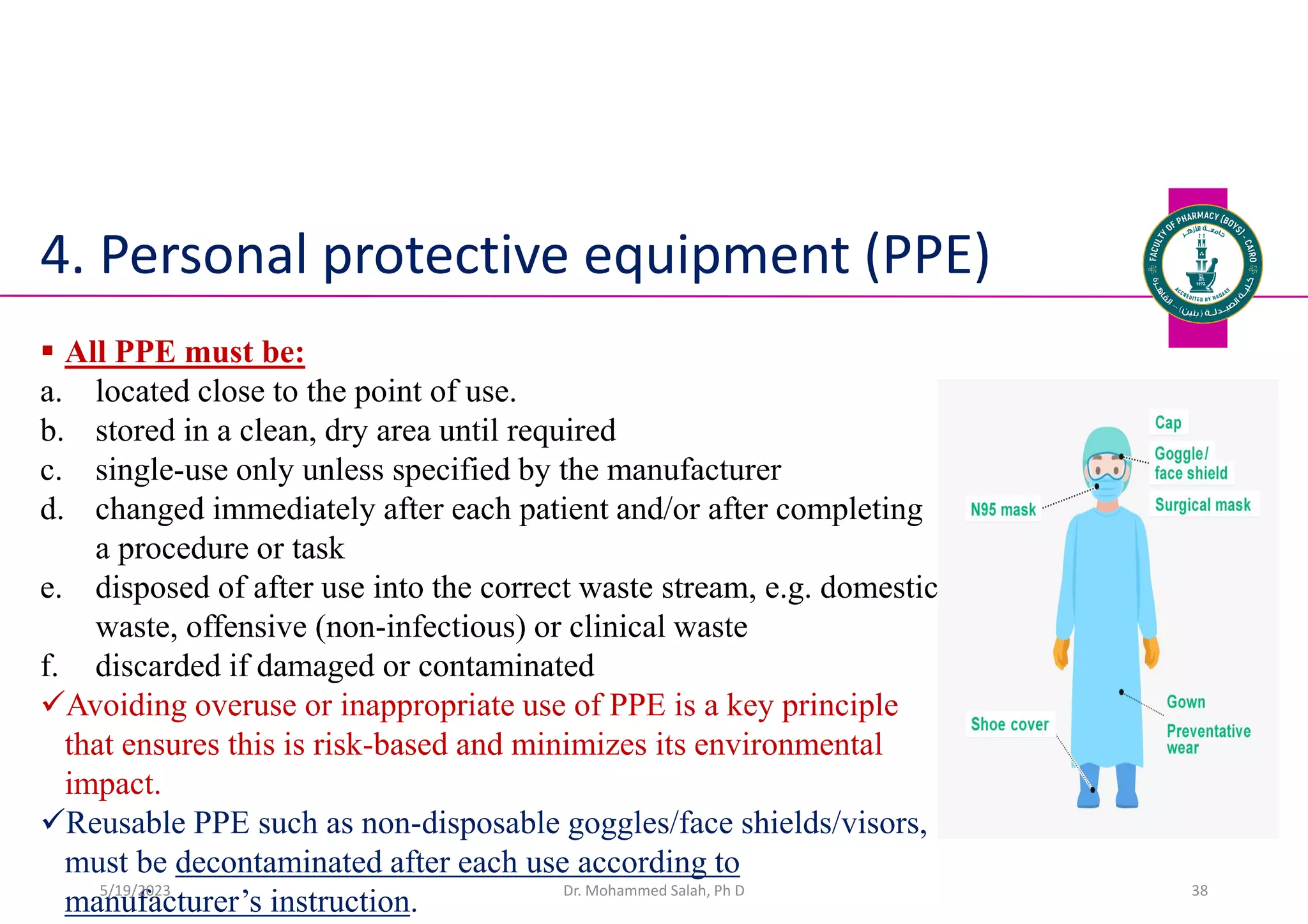 4. Personal protective equipment (PPE)
 All PPE must be:
a. located close to the point of use.
b. stored in a clean, dry area until required
c. single-use only unless specified by the manufacturer
d. changed immediately after each patient and/or after completing
a procedure or task
e. disposed of after use into the correct waste stream, e.g. domestic
waste, offensive (non-infectious) or clinical waste
f. discarded if damaged or contaminated
Avoiding overuse or inappropriate use of PPE is a key principle
that ensures this is risk-based and minimizes its environmental
impact.
Reusable PPE such as non-disposable goggles/face shields/visors,
must be decontaminated after each use according to
manufacturer’s instruction. Dr. Mohammed Salah, Ph D 38
5/19/2023
 
