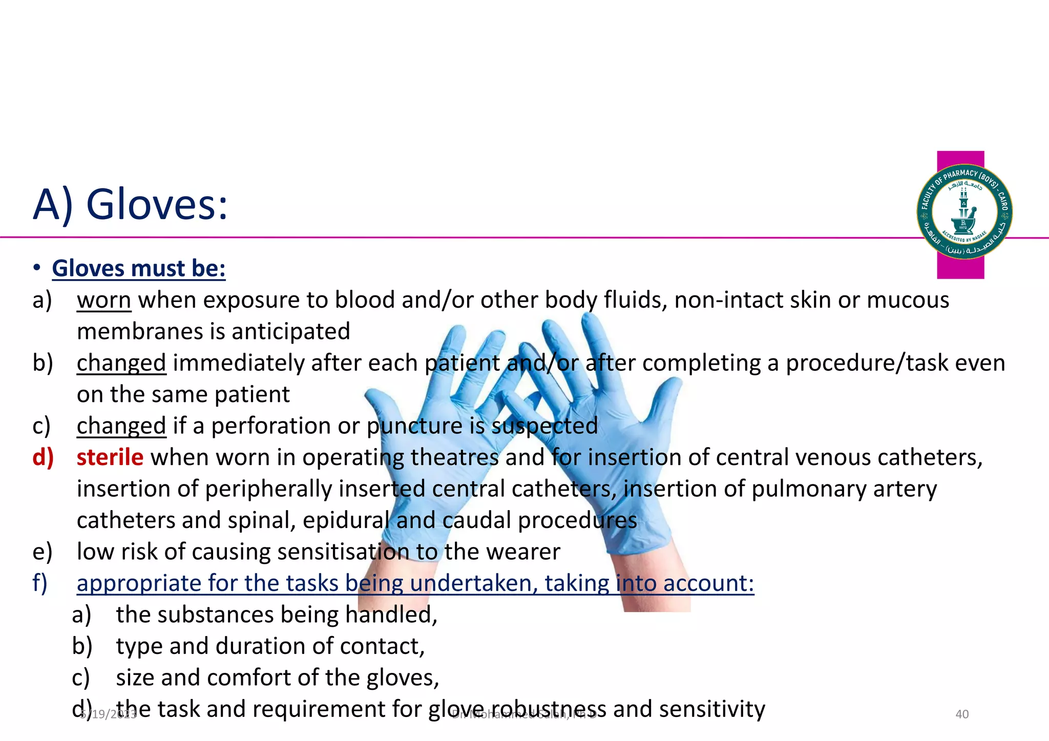 A) Gloves:
Dr. Mohammed Salah, Ph D 40
• Gloves must be:
a) worn when exposure to blood and/or other body fluids, non-intact skin or mucous
membranes is anticipated
b) changed immediately after each patient and/or after completing a procedure/task even
on the same patient
c) changed if a perforation or puncture is suspected
d) sterile when worn in operating theatres and for insertion of central venous catheters,
insertion of peripherally inserted central catheters, insertion of pulmonary artery
catheters and spinal, epidural and caudal procedures
e) low risk of causing sensitisation to the wearer
f) appropriate for the tasks being undertaken, taking into account:
a) the substances being handled,
b) type and duration of contact,
c) size and comfort of the gloves,
d) the task and requirement for glove robustness and sensitivity
5/19/2023
 