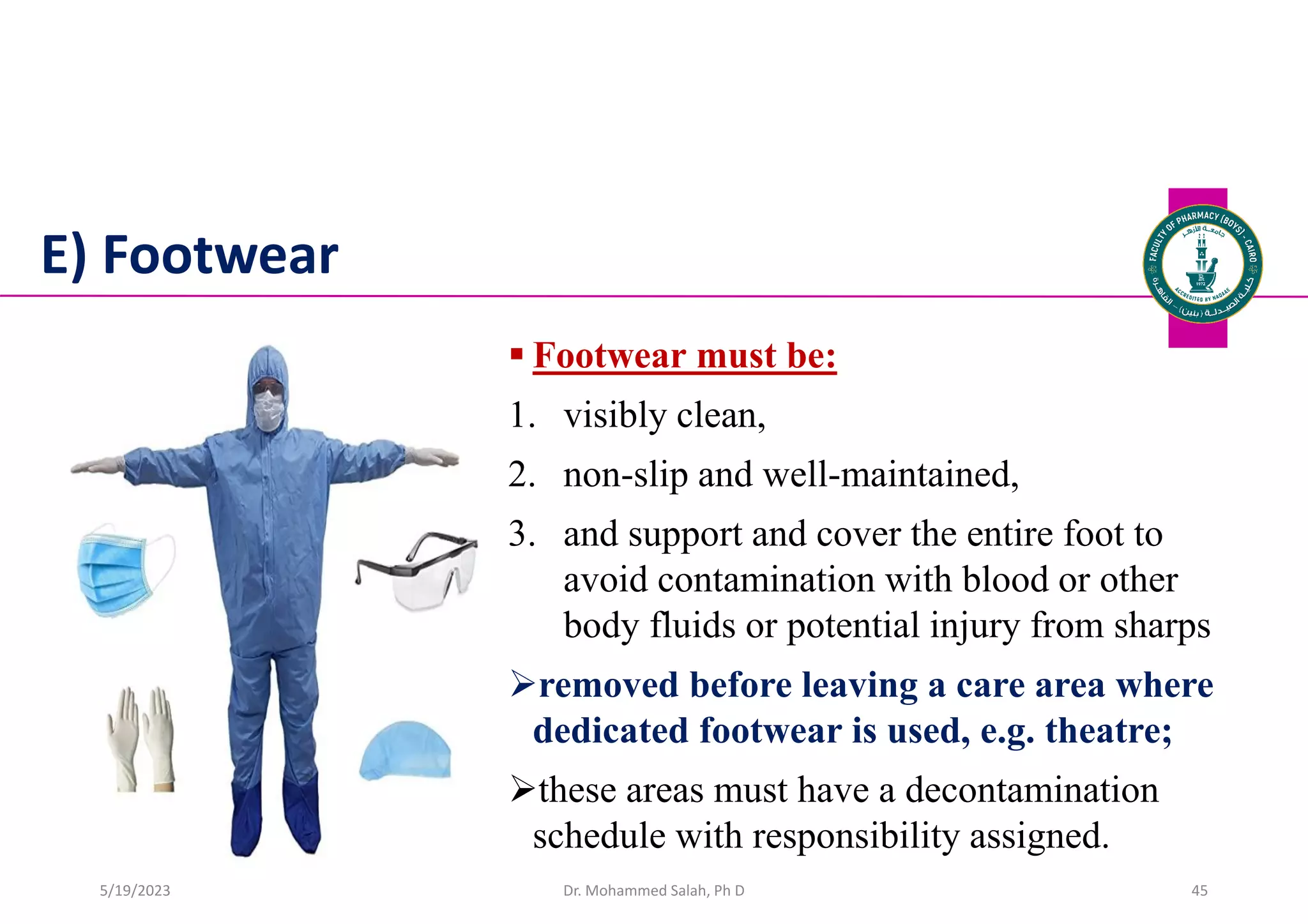 E) Footwear
 Footwear must be:
1. visibly clean,
2. non-slip and well-maintained,
3. and support and cover the entire foot to
avoid contamination with blood or other
body fluids or potential injury from sharps
removed before leaving a care area where
dedicated footwear is used, e.g. theatre;
these areas must have a decontamination
schedule with responsibility assigned.
Dr. Mohammed Salah, Ph D 45
5/19/2023
 