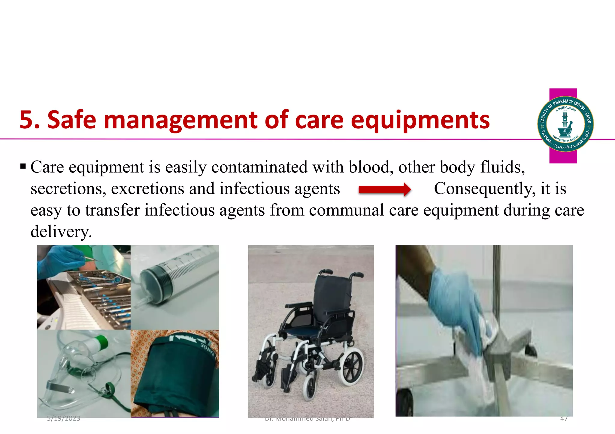 5. Safe management of care equipments
 Care equipment is easily contaminated with blood, other body fluids,
secretions, excretions and infectious agents Consequently, it is
easy to transfer infectious agents from communal care equipment during care
delivery.
Dr. Mohammed Salah, Ph D 47
5/19/2023
 
