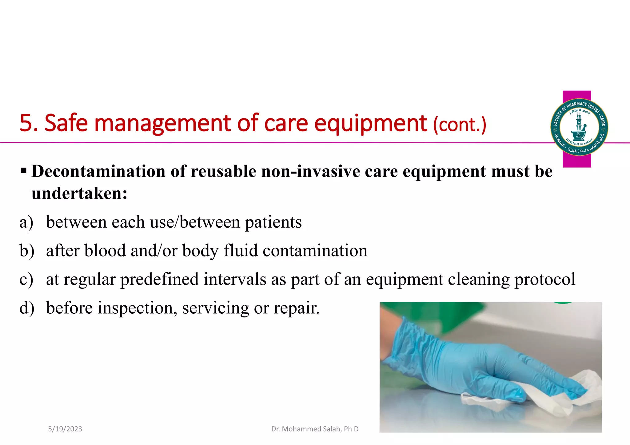 5. Safe management of care equipment (cont.)
 Decontamination of reusable non-invasive care equipment must be
undertaken:
a) between each use/between patients
b) after blood and/or body fluid contamination
c) at regular predefined intervals as part of an equipment cleaning protocol
d) before inspection, servicing or repair.
Dr. Mohammed Salah, Ph D 54
5/19/2023
 