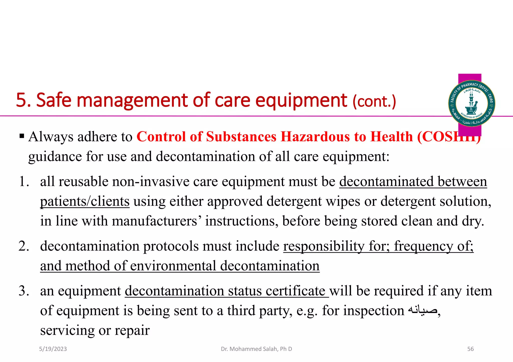 5. Safe management of care equipment (cont.)
 Always adhere to Control of Substances Hazardous to Health (COSHH)
guidance for use and decontamination of all care equipment:
1. all reusable non-invasive care equipment must be decontaminated between
patients/clients using either approved detergent wipes or detergent solution,
in line with manufacturers’ instructions, before being stored clean and dry.
2. decontamination protocols must include responsibility for; frequency of;
and method of environmental decontamination
3. an equipment decontamination status certificate will be required if any item
of equipment is being sent to a third party, e.g. for inspection ‫صيانه‬,
servicing or repair
Dr. Mohammed Salah, Ph D 56
5/19/2023
 