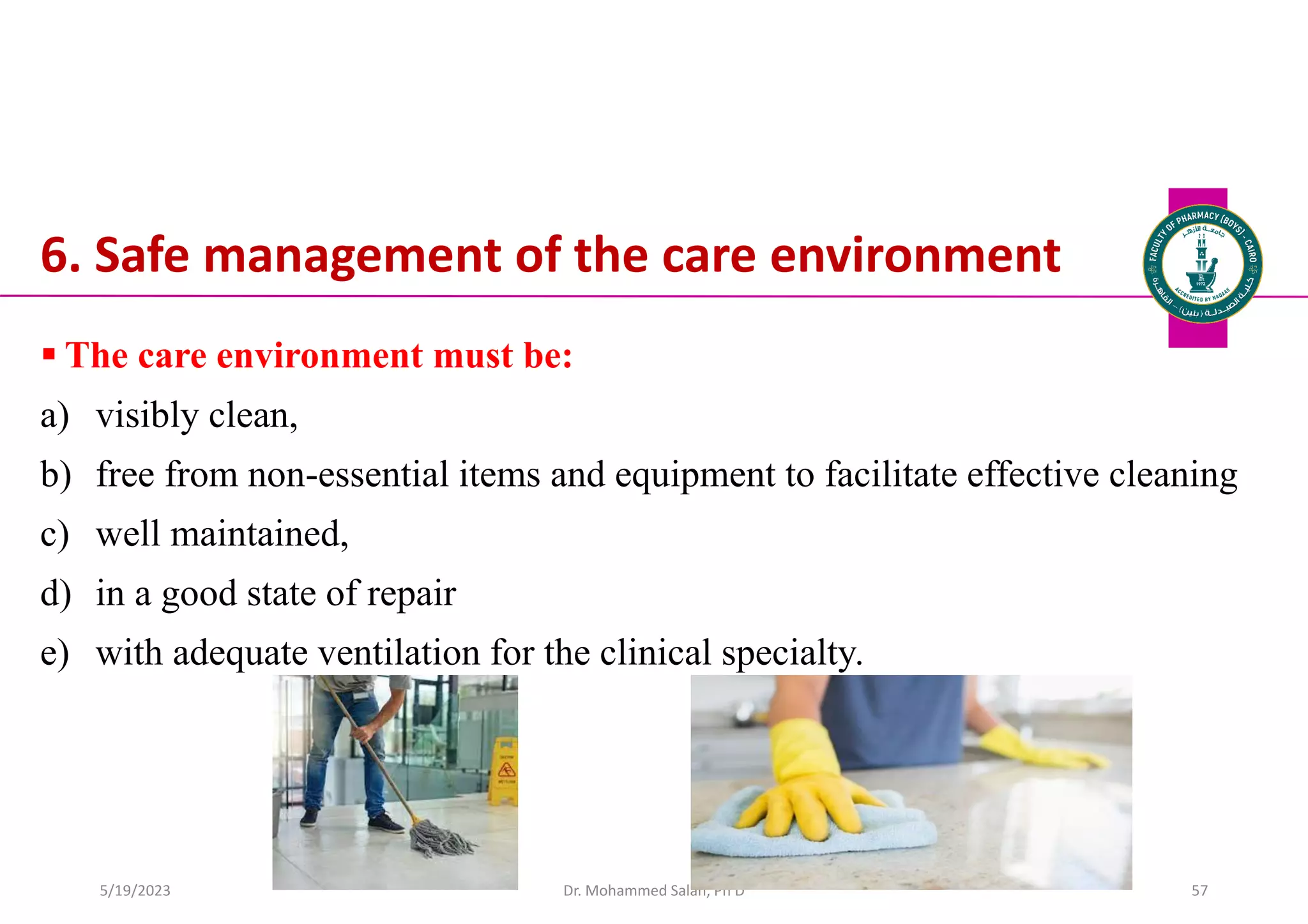 6. Safe management of the care environment
 The care environment must be:
a) visibly clean,
b) free from non-essential items and equipment to facilitate effective cleaning
c) well maintained,
d) in a good state of repair
e) with adequate ventilation for the clinical specialty.
Dr. Mohammed Salah, Ph D 57
5/19/2023
 