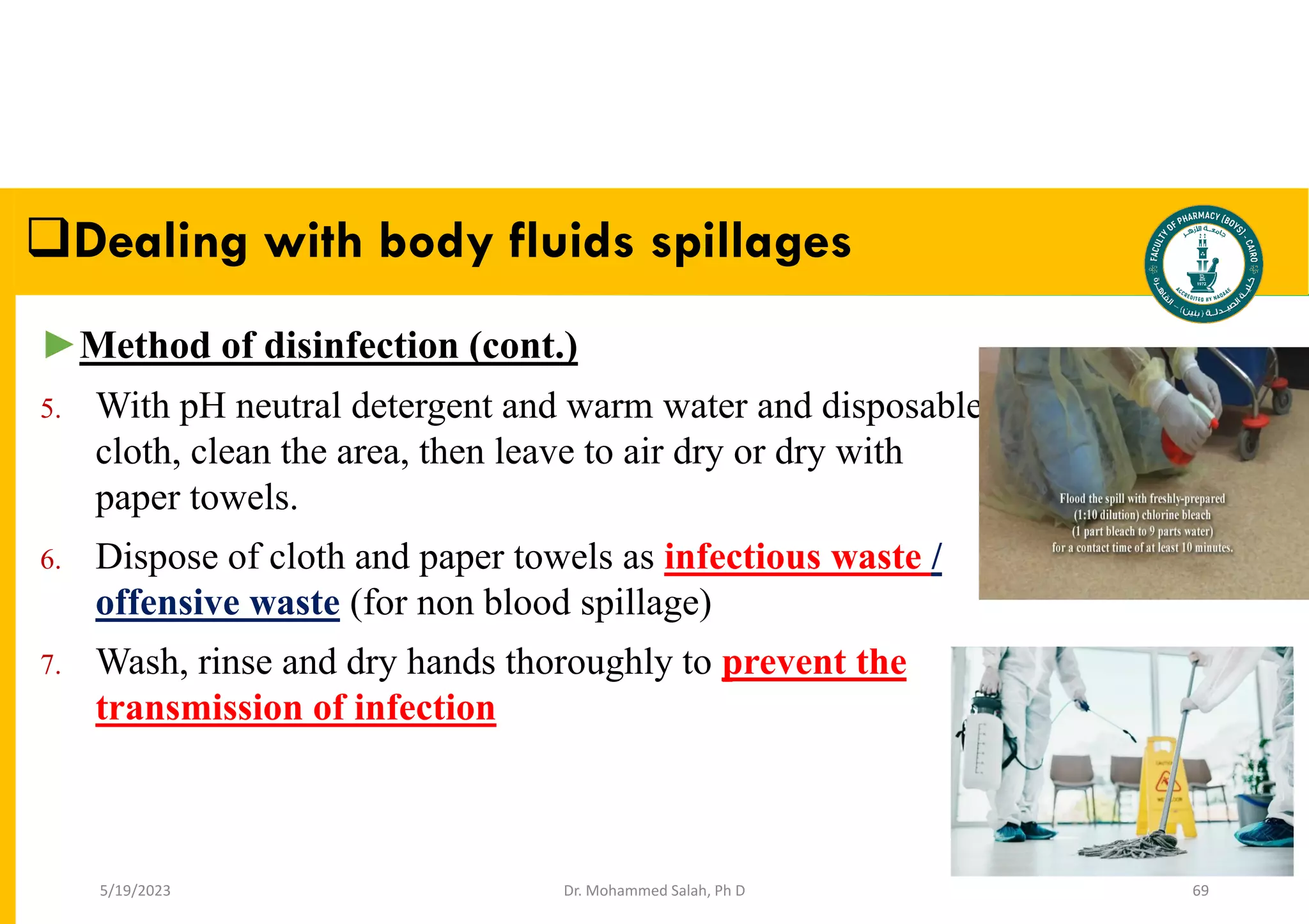 Dr. Mohammed Salah, Ph D 69
►Method of disinfection (cont.)
5. With pH neutral detergent and warm water and disposable
cloth, clean the area, then leave to air dry or dry with
paper towels.
6. Dispose of cloth and paper towels as infectious waste /
offensive waste (for non blood spillage)
7. Wash, rinse and dry hands thoroughly to prevent the
transmission of infection
Dealing with body fluids spillages
5/19/2023
 