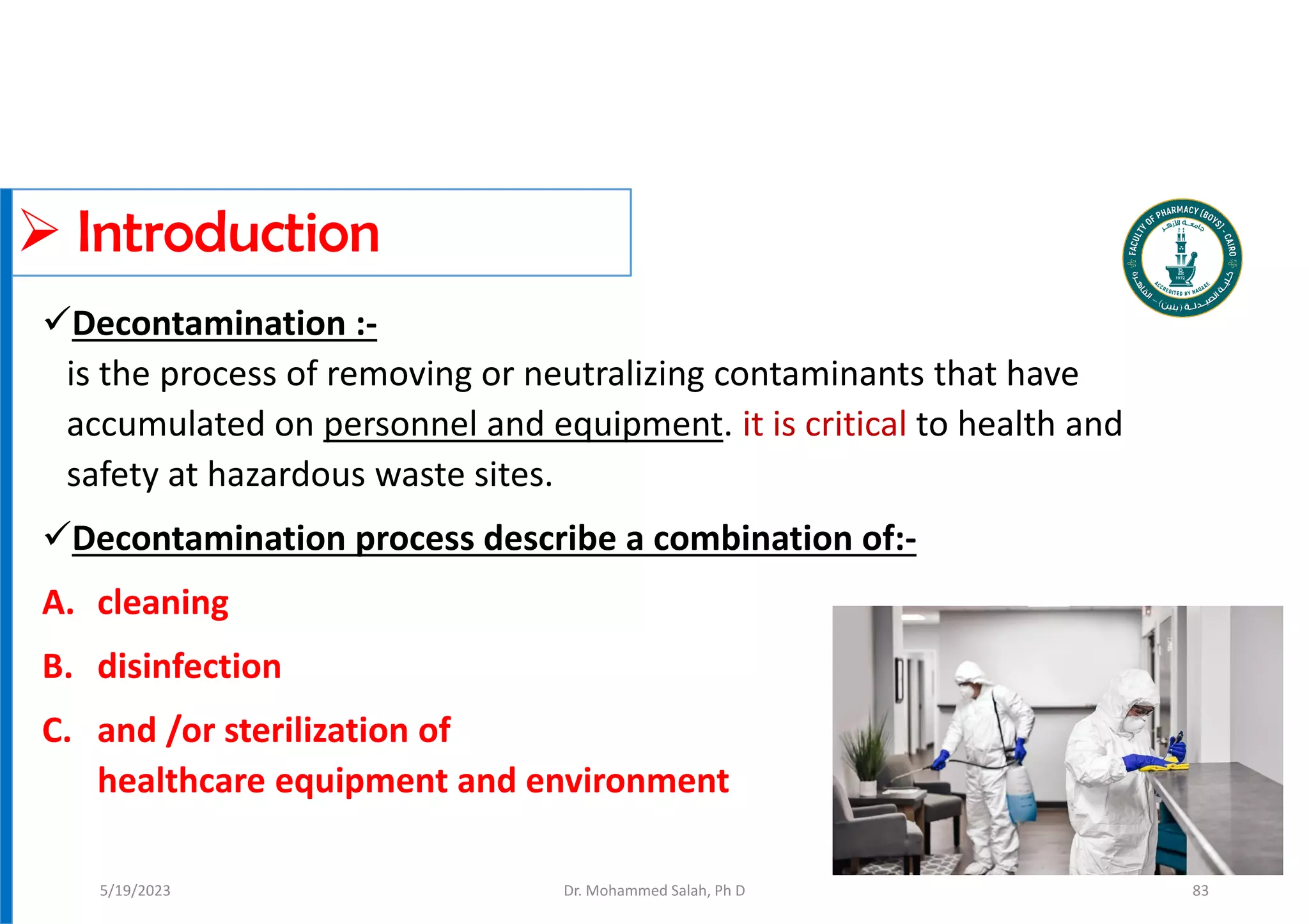  Introduction
Decontamination :-
is the process of removing or neutralizing contaminants that have
accumulated on personnel and equipment. it is critical to health and
safety at hazardous waste sites.
Decontamination process describe a combination of:-
A. cleaning
B. disinfection
C. and /or sterilization of
healthcare equipment and environment
Dr. Mohammed Salah, Ph D
5/19/2023 83
 