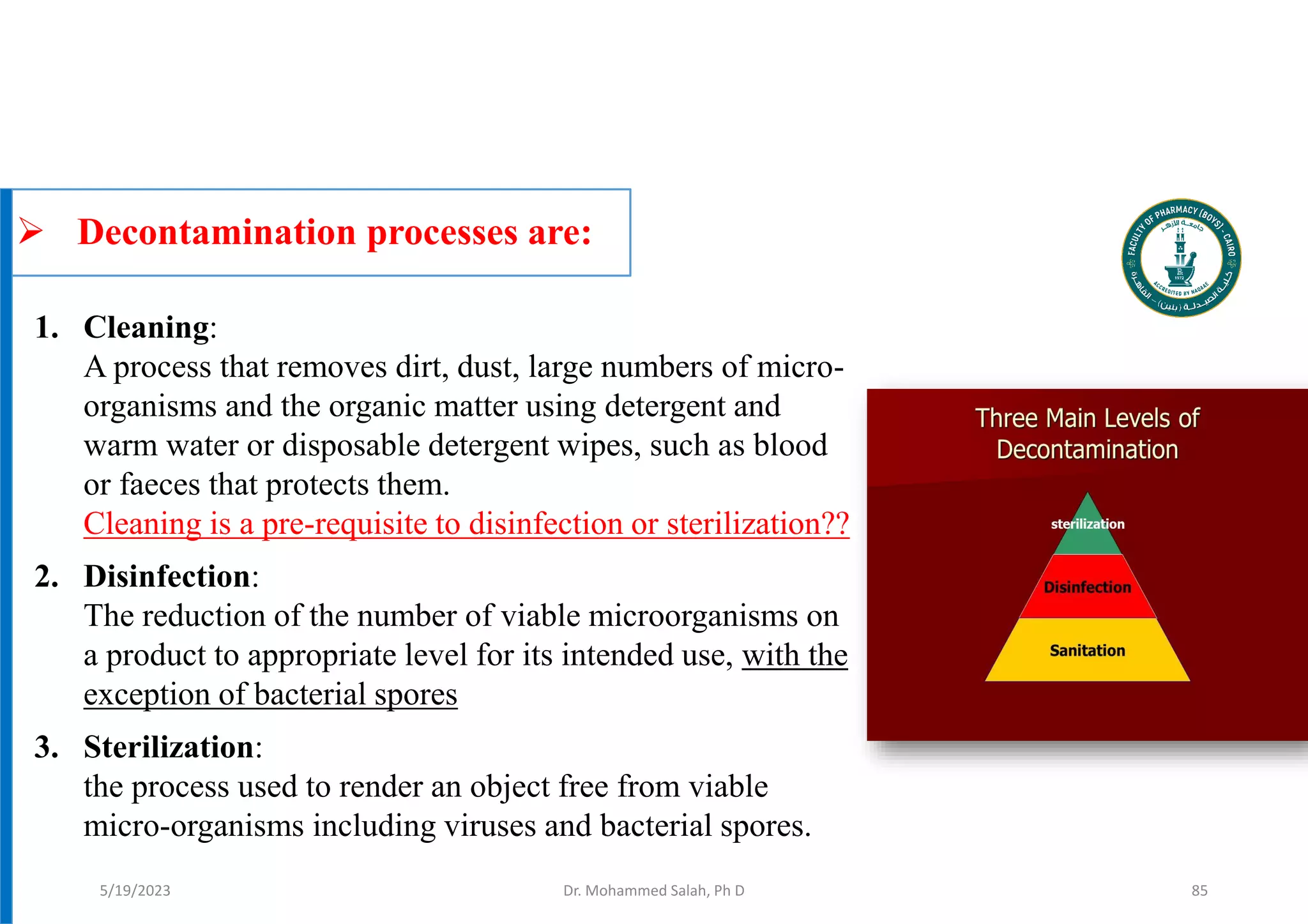  Decontamination processes are:
Dr. Mohammed Salah, Ph D
1. Cleaning:
A process that removes dirt, dust, large numbers of micro-
organisms and the organic matter using detergent and
warm water or disposable detergent wipes, such as blood
or faeces that protects them.
Cleaning is a pre-requisite to disinfection or sterilization??
2. Disinfection:
The reduction of the number of viable microorganisms on
a product to appropriate level for its intended use, with the
exception of bacterial spores
3. Sterilization:
the process used to render an object free from viable
micro-organisms including viruses and bacterial spores.
5/19/2023 85
 