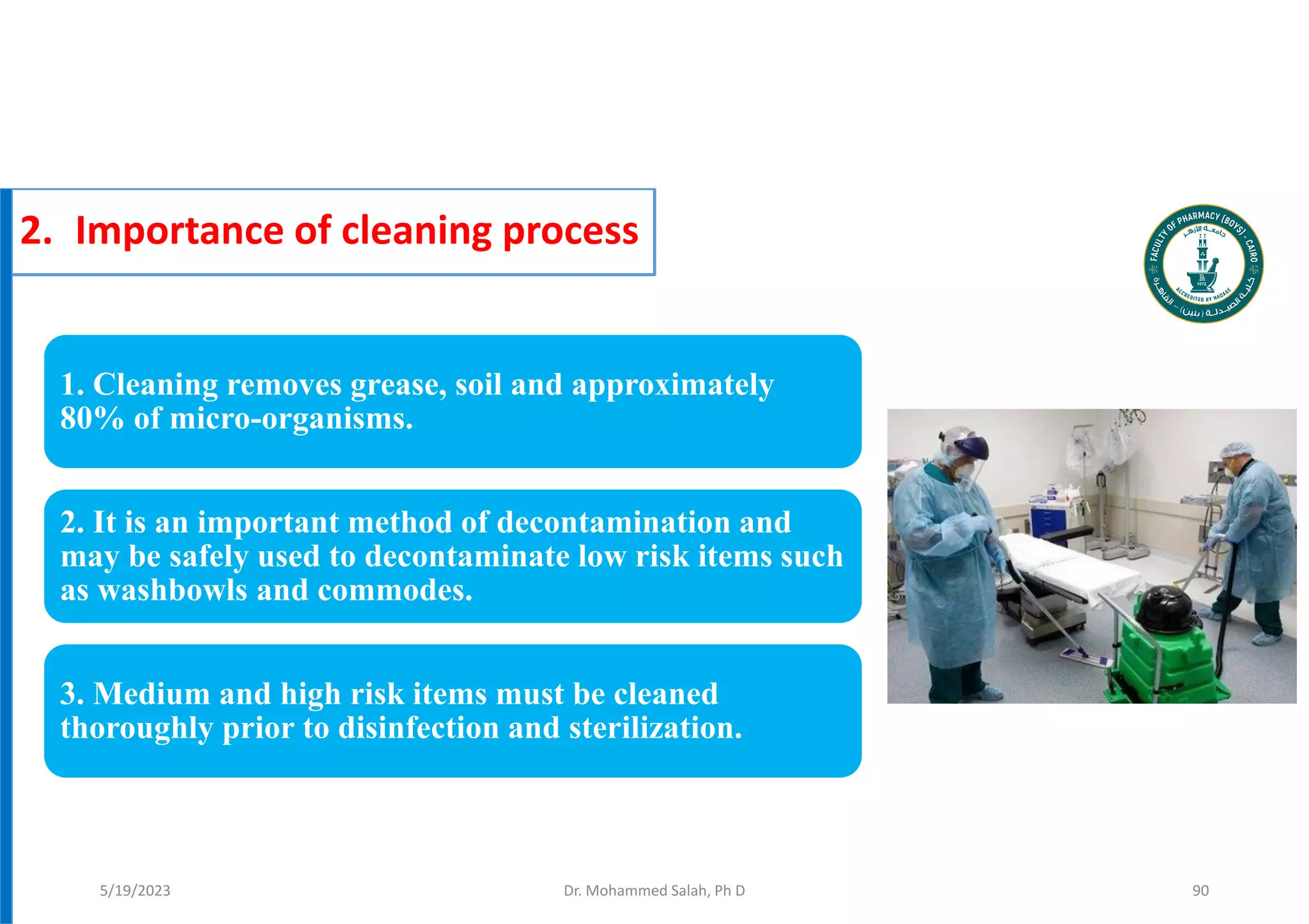 2. Importance of cleaning process
1. Cleaning removes grease, soil and approximately
80% of micro-organisms.
2. It is an important method of decontamination and
may be safely used to decontaminate low risk items such
as washbowls and commodes.
3. Medium and high risk items must be cleaned
thoroughly prior to disinfection and sterilization.
Dr. Mohammed Salah, Ph D 90
5/19/2023
 