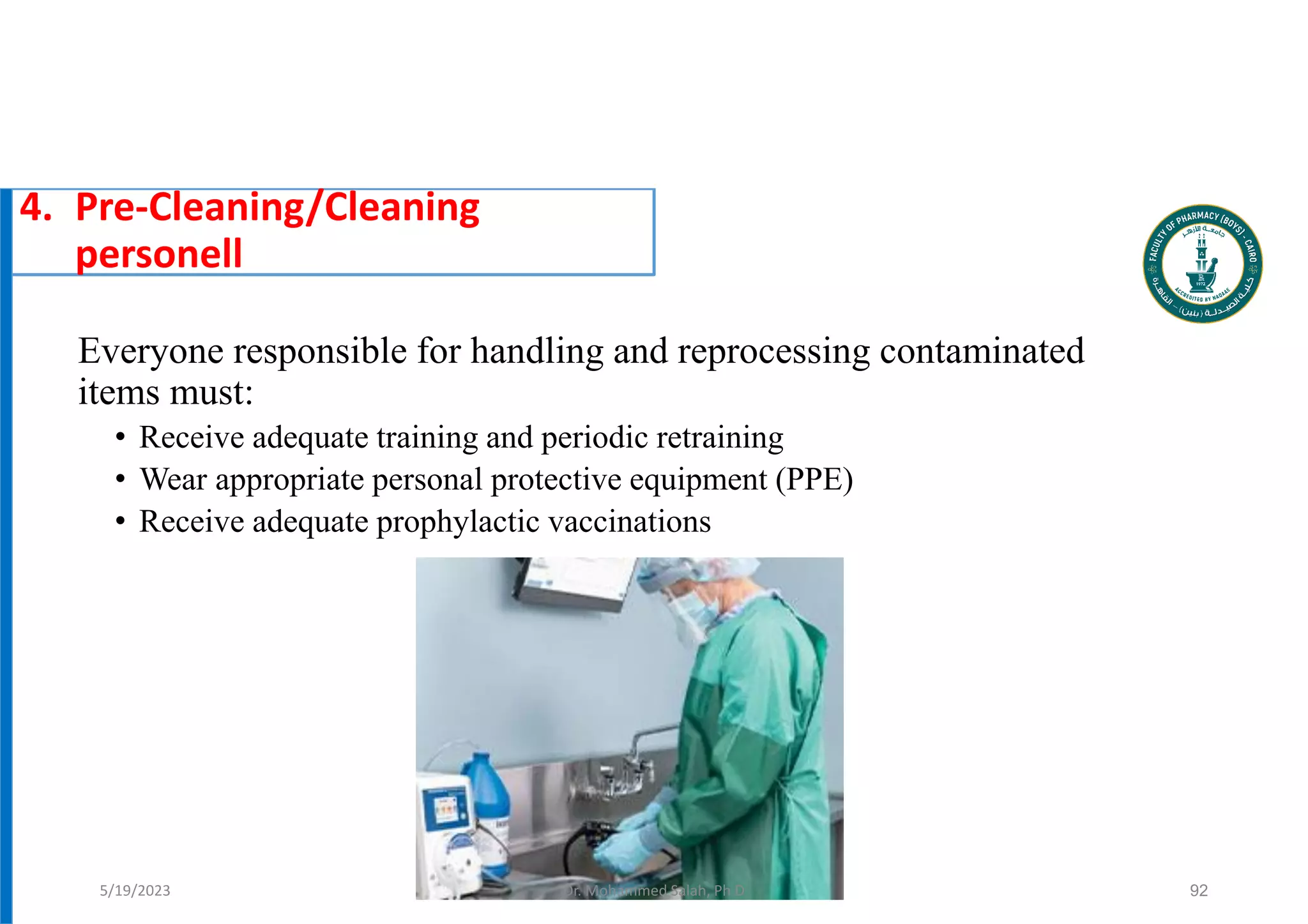 Everyone responsible for handling and reprocessing contaminated
items must:
• Receive adequate training and periodic retraining
• Wear appropriate personal protective equipment (PPE)
• Receive adequate prophylactic vaccinations
92
4. Pre-Cleaning/Cleaning
personell
5/19/2023 Dr. Mohammed Salah, Ph D
 
