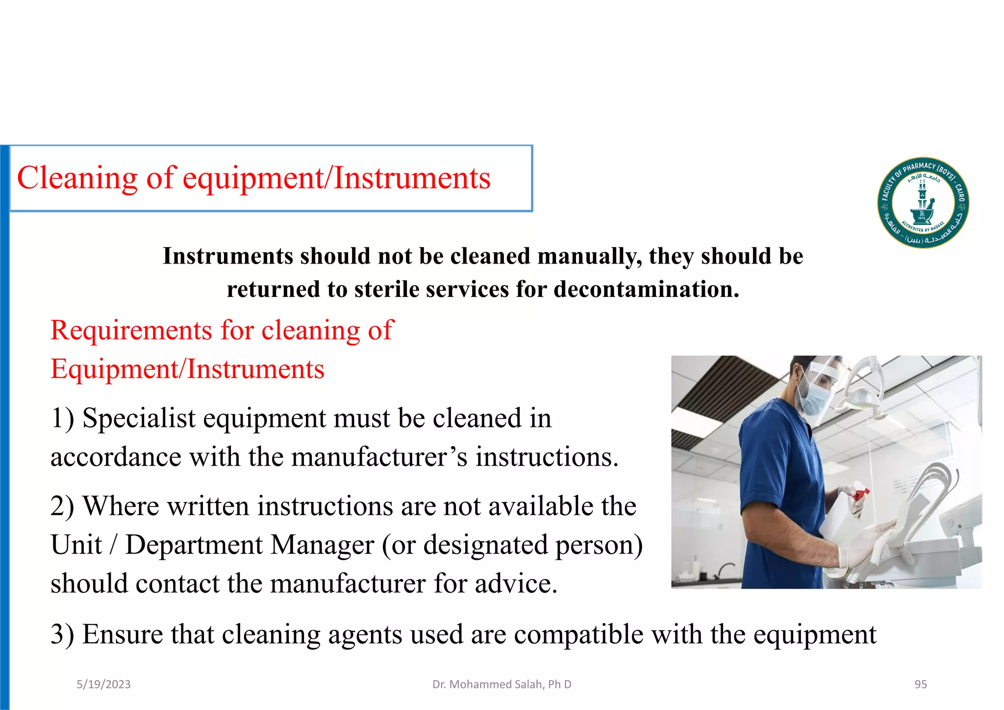 Cleaning of equipment/Instruments
Requirements for cleaning of
Equipment/Instruments
1) Specialist equipment must be cleaned in
accordance with the manufacturer’s instructions.
2) Where written instructions are not available the
Unit / Department Manager (or designated person)
should contact the manufacturer for advice.
Dr. Mohammed Salah, Ph D 95
3) Ensure that cleaning agents used are compatible with the equipment
Instruments should not be cleaned manually, they should be
returned to sterile services for decontamination.
5/19/2023
 