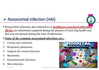  Nosocomial infection (HAI)
 Nosocomial infections also referred to as healthcare-associated infections
(HAI), are infection(s) acquired during the process of receiving health care
that was not present during the time of admission.
 Some of the common nosocomial infections are:-
1. Urinary tract infections
2. Respiratory pneumonia
3. Surgical site wound infections
4. Bacteremia
5. Gastrointestinal infections
6. Skin infections
Dr. Mohammed Salah, Ph D 10
5/19/2023
 