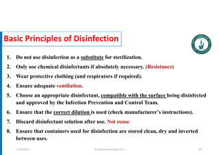 Basic Principles of Disinfection
1. Do not use disinfection as a substitute for sterilization.
2. Only use chemical disinfectants if absolutely necessary. (Resistance)
3. Wear protective clothing (and respirators if required).
4. Ensure adequate ventilation.
5. Choose an appropriate disinfectant, compatible with the surface being disinfected
and approved by the Infection Prevention and Control Team.
6. Ensure that the correct dilution is used (check manufacturer’s instructions).
7. Discard disinfectant solution after use. Not reuse
8. Ensure that containers used for disinfection are stored clean, dry and inverted
between uses.
Dr. Mohammed Salah, Ph D 101
5/19/2023
 