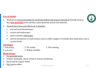 Uses of Alcohol
1. Alcohols are not recommended for sterilizing medical and surgical materials principally because
they lack sporicidal action and they cannot penetrate protein-rich materials.
2. Alcohols have been used effectively to disinfect:
1. oral and rectal thermometers
2. scissors and stethoscopes
3. used to disinfect endoscopes
4. used for disinfection of small surfaces such as rubber stoppers of multiple-dose medication vials or
vaccine bottles
Advantages
1. Fast acting. 2. No residue. 3. Non-staining.
4. Low cost. 5. Widely available.
Disadvantages
1. No sporicidal action
2. Volatile, flammable, and an irritant to mucous membranes.
3. Inactivated by organic matter.
4. May harden rubber. Dr. Mohammed Salah, Ph D 103
5/19/2023
 