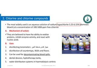 104
2. Chlorine and chlorine compounds
• The most widely used is an aqueous solution of sodium hypochlorite 5.25-6.15% (domestic
bleach) at a concentration of 100-5000 ppm free chlorine
A. Mechanism of action:
They are believed to have the ability to oxidize
proteins, inhibit enzyme activity, and react with
nucleic acids
B. Uses
1. disinfecting tonometers ‫العين‬ ‫ضغط‬ ‫قياس‬ ‫جهاز‬
2. disinfection of countertops, Walls and floors.
3. Can be used for decontaminating blood spills.
4. dental devices, hydrotherapy tanks,
5. water distribution systems in haemodialysis centres
5/19/2023 Dr. Mohammed Salah, Ph D
 