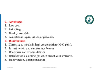 Dr. Mohammed Salah, Ph D
C. Advantages
1. Low cost,
2. fast acting
3. Readily available
4. Available as liquid, tablets or powders.
D. Disadvantages
1. Corrosive to metals in high concentration (>500 ppm).
2. Irritant to skin and mucous membranes.
3. Decolorizes or bleaches fabrics.
4. Releases toxic chlorine gas when mixed with ammonia.
5. Inactivated by organic material.
5/19/2023 105
 