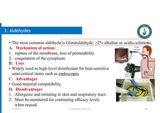 106
3. Aldehydes
• The most common aldehyde is Glutaraldehyde: ≥2% alkaline or acidic solutions.
A. Mechanism of action:
1. rupture of the membrane, loss of permeability
2. coagulation of the cytoplasm
B. Uses
• Widely used as high-level disinfectant for heat-sensitive
semi-critical items such as endoscopes.
C. Advantages
• Good material compatibility.
D. Disadvantages
1. Allergenic and irritating to skin and respiratory tract.
2. Must be monitored for continuing efficacy levels
when reused.
5/19/2023 Dr. Mohammed Salah, Ph D
 